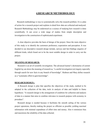 4.RESEARCH METHODOLOGY


   Research methodology is way to systematically solve the research problem. It is a plan
of action for a research project and explains in detail how data are collected and analyzed.
Research Methodology may be understood as a science of studying how research is done
scientifically. It can cover a wide range of studies from simple description and
investigation to the construction of sophisticated experiment.


   A clear objective provides the basis of design of the project. Since the main objective
of this study is to identify the customers preference, expectation and perception. It was
decided to use descriptive research design include, surveys and fact-findings enquires of
different kinds, which found out to be the most suitable design in order to carry out the
project.


MEANING OF RESEARCH:
   Research is an art of scientific investigation. The advanced learner‟s dictionaries of current
English lay are down the meaning of research as, “a careful investigation (or) inquiry especially
through search for new facts in any branch of knowledge”. Redmen and Mary define research
as a “systematic effort to gain knowledge”.


RESEARCH DESIGN :
   A Research design is plan that specifies the objectives of the study, method to be
adopted in the collection of the data, tools in analysis of data and helpful to frame
hypothesis. “A research design is the arrangement of condition for collection and analysis
of data in a manner that aims to combine relevance to research purpose with economy in
procedure”.
   Research design is needed because it facilitates the smooth sailing of the various
project operations, thereby making the project as efficient as possible yielding maximal
information with minimal expenditure of effort time and money. Also it minimizes bias
and maximizes the reliability of the data collected.



                                                                                        20
 