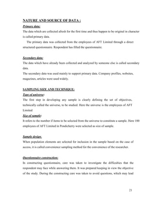 NATURE AND SOURCE OF DATA :
Primary data:
The data which are collected afresh for the first time and thus happen to be original in character
is called primary data.
   The primary data was collected from the employees of AFT Limited through a direct
structured questionnaire. Respondent has filled the questionnaire.


Secondary data:
The data which have already been collected and analyzed by someone else is called secondary
data.
The secondary data was used mainly to support primary data. Company profiles, websites,
magazines, articles were used widely.


SAMPLING SIZE AND TECHNIQUE:
Type of universe:
The first step in developing any sample is clearly defining the set of objectives,
technically called the universe, to be studied. Here the universe is the employees of AFT
Limited
Size of sample:
It refers to the number if items to be selected from the universe to constitute a sample. Here 100
employees of AFT Limited in Pondicherry were selected as size of sample.


Sample design:
When population elements are selected for inclusion in the sample based on the case of
access, it is called convenience sampling method for the convenience of the researcher.


Questionnaire construction:
In constructing questionnaire, care was taken to investigate the difficulties that the
respondent may face while answering them. It was prepared keeping in view the objective
of the study. During the constructing care was taken to avoid questions, which may lead




                                                                                          21
 