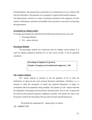 misinterpretation. The question thus constructed was a structured one so as to collect al the
relevant information. The questions were arranged in a logical order/sensible sequence.
The Questionnaire consists of a variety of questions presented to the employees for their
response. Dichotomous questions and multiple choice questions were used in constructing
the questionnaire.


STATISTICAL TOOLS USED:
To arrange and interpret the collected data the following statistical tools were used.
        1. Percentage Method.
        2. Chi – square Analysis.


Percentage Method:
        The percentage method was extensively used for findings various details. It is
used for making comparison between two or more series of data. It can be generally
calculated.


                     Percentage of employees is given by
                     (Number of employees favorable/total employees) × 100




Chi – Square Analysis:
        Chi –square analysis in statistics to test the goodness of fit to verify the
distribution of observed data with assumed theoretical distribution. Therefore, it is a
measure to study the divergence of actual and expected frequencies. It makes no
assumptions about the population being sampled. The quantity χ2 (chi- square) describes
the magnitude of discrepancy between theory and observation. If χ2 is zero, it means that
the observed and expected frequency completely coincides. The greater the value of χ2,
the greater would be the discrepancy between observed and expected frequencies.


          The formula for computing Chi – Square (χ2) is as follows
χ2 = ε{(O-E)^2 /E}


                                                                                          22
 