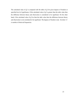 The calculated value of χ2 is compared with the table of χ2 for given degrees of freedom at
specified level of significance. If the calculated value of χ2 is greater than the table value then
the difference between theory and observation is considered to be significant. On the other
hand, if the calculated value of χ2 les than the table value then the difference between theory
and observation is not considered to be significant. The degrees of freedom is (n – 1) where „n‟
is number of observed frequencies.




                                                                                          23
 
