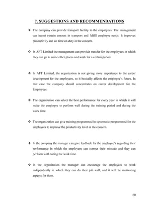 7. SUGGESTIONS AND RECOMMENDATIONS

 The company can provide transport facility to the employees. The management
   can invest certain amount in transport and fulfill employee needs. It improves
   productivity and on time on duty in the concern.


 In AFT Limited the management can provide transfer for the employees in which
   they can go to some other places and work for a certain period.




 In AFT Limited, the organization is not giving more importance to the career
   development for the employees, so it basically affects the employee‟s future. In
   that case the company should concentrates on career development for the
   Employees.


 The organization can select the best performance for every year in which it will
   make the employee to perform well during the training period and during the
   work time.


 The organization can give training programmed in systematic programmed for the
   employees to improve the productivity level in the concern.




 In the company the manager can give feedback for the employee‟s regarding their
   performance in which the employees can correct their mistake and they can
   perform well during the work time.


 In the organization the manager can encourage the employees to work
   independently in which they can do their job well, and it will be motivating
   aspects for them.




                                                                                60
 