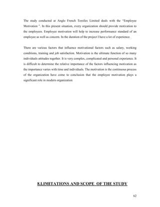 The study conducted at Anglo French Textiles Limited deals with the “Employee
Motivation ”. In this present situation, every organization should provide motivation to
the employees. Employee motivation will help to increase performance standard of an
employee as well as concern. In the duration of the project I have a lot of experience.


There are various factors that influence motivational factors such as salary, working
conditions, training and job satisfaction. Motivation is the ultimate function of so many
individuals attitudes together. It is very complex, complicated and personal experience. It
is difficult to determine the relative importance of the factors influencing motivation as
the importance varies with time and individuals. The motivation is the continuous process
of the organization have come to conclusion that the employee motivation plays a
significant role in modern organization




           8.LIMITATIONS AND SCOPE OF THE STUDY

                                                                                          62
 