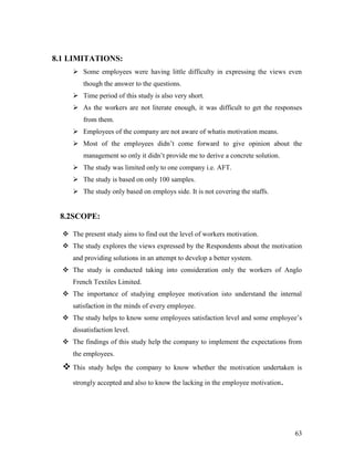 8.1 LIMITATIONS:
      Some employees were having little difficulty in expressing the views even
         though the answer to the questions.
      Time period of this study is also very short.
      As the workers are not literate enough, it was difficult to get the responses
         from them.
      Employees of the company are not aware of whatis motivation means.
      Most of the employees didn‟t come forward to give opinion about the
         management so only it didn‟t provide me to derive a concrete solution.
      The study was limited only to one company i.e. AFT.
      The study is based on only 100 samples.
      The study only based on employs side. It is not covering the staffs.


 8.2SCOPE:

   The present study aims to find out the level of workers motivation.
   The study explores the views expressed by the Respondents about the motivation
     and providing solutions in an attempt to develop a better system.
   The study is conducted taking into consideration only the workers of Anglo
     French Textiles Limited.
   The importance of studying employee motivation isto understand the internal
     satisfaction in the minds of every employee.
   The study helps to know some employees satisfaction level and some employee‟s
     dissatisfaction level.
   The findings of this study help the company to implement the expectations from
     the employees.
   This   study helps the company to know whether the motivation undertaken is

     strongly accepted and also to know the lacking in the employee motivation.




                                                                                  63
 