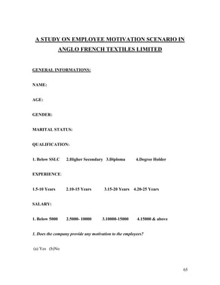 A STUDY ON EMPLOYEE MOTIVATION SCENARIO IN
                ANGLO FRENCH TEXTILES LIMITED


GENERAL INFORMATIONS:


NAME:


AGE:


GENDER:


MARITAL STATUS:


QUALIFICATION:


1. Below SSLC     2.Higher Secondary 3.Diploma         4.Degree Holder


EXPERIENCE:


1.5-10 Years      2.10-15 Years       3.15-20 Years   4.20-25 Years


SALARY:


1. Below 5000     2.5000- 10000      3.10000-15000      4.15000 & above


1. Does the company provide any motivation to the employees?


(a) Yes (b)No



                                                                          65
 