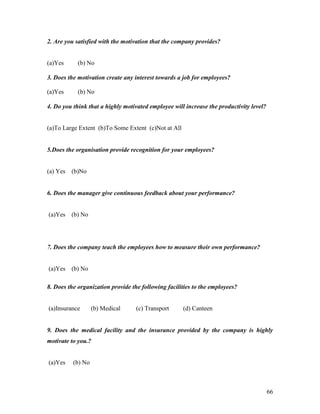 2. Are you satisfied with the motivation that the company provides?


(a)Yes      (b) No

3. Does the motivation create any interest towards a job for employees?

(a)Yes      (b) No

4. Do you think that a highly motivated employee will increase the productivity level?


(a)To Large Extent (b)To Some Extent (c)Not at All


5.Does the organisation provide recognition for your employees?


(a) Yes   (b)No


6. Does the manager give continuous feedback about your performance?


(a)Yes    (b) No




7. Does the company teach the employees how to measure their own performance?


(a)Yes    (b) No

8. Does the organization provide the following facilities to the employees?


(a)Insurance       (b) Medical     (c) Transport     (d) Canteen


9. Does the medical facility and the insurance provided by the company is highly
motivate to you.?


(a)Yes    (b) No



                                                                                         66
 