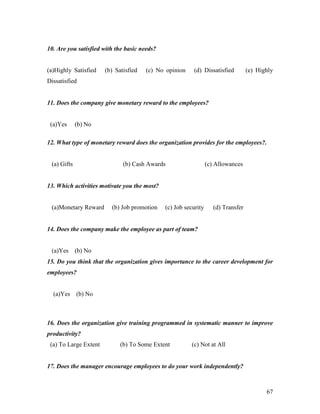 10. Are you satisfied with the basic needs?


(a)Highly Satisfied    (b) Satisfied   (c) No opinion    (d) Dissatisfied          (e) Highly
Dissatisfied


11. Does the company give monetary reward to the employees?


 (a)Yes      (b) No

12. What type of monetary reward does the organization provides for the employees?.


 (a) Gifts                    (b) Cash Awards                    (c) Allowances


13. Which activities motivate you the most?


 (a)Monetary Reward      (b) Job promotion    (c) Job security      (d) Transfer


14. Does the company make the employee as part of team?


 (a)Yes      (b) No
15. Do you think that the organization gives importance to the career development for
employees?


  (a)Yes     (b) No



16. Does the organization give training programmed in systematic manner to improve
productivity?
 (a) To Large Extent         (b) To Some Extent          (c) Not at All


17. Does the manager encourage employees to do your work independently?



                                                                                          67
 