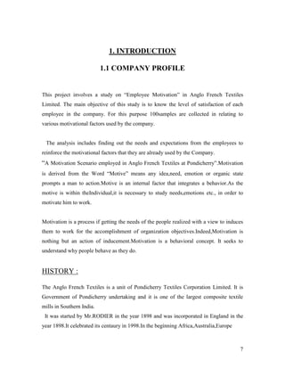 1. INTRODUCTION

                           1.1 COMPANY PROFILE


This project involves a study on “Employee Motivation” in Anglo French Textiles
Limited. The main objective of this study is to know the level of satisfaction of each
employee in the company. For this purpose 100samples are collected in relating to
various motivational factors used by the company.


 The analysis includes finding out the needs and expectations from the employees to
reinforce the motivational factors that they are already used by the Company.
“A Motivation Scenario employed in Anglo French Textiles at Pondicherry”.Motivation
is derived from the Word “Motive” means any idea,need, emotion or organic state
prompts a man to action.Motive is an internal factor that integrates a behavior.As the
motive is within theIndividual,it is necessary to study needs,emotions etc., in order to
motivate him to work.


Motivation is a process if getting the needs of the people realized with a view to induces
them to work for the accomplishment of organization objectives.Indeed,Motivation is
nothing but an action of inducement.Motivation is a behavioral concept. It seeks to
understand why people behave as they do.


HISTORY :

The Anglo French Textiles is a unit of Pondicherry Textiles Corporation Limited. It is
Government of Pondicherry undertaking and it is one of the largest composite textile
mills in Southern India.
 It was started by Mr.RODIER in the year 1898 and was incorporated in England in the
year 1898.It celebrated its centaury in 1998.In the beginning Africa,Australia,Europe



                                                                                        7
 