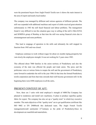 were the prominent buyers from Anglo French Textile now it shows the main interest in
the area of export and nearly local market.

The company was managed by different and various agencies of different periods. The
mill was expanded with additional machines and export of cloths received great attention
unfortunately in 1983 the mill faced financial and labour problems. The management
found it very difficult to run this situation gace way to selling of the mill it Shri.JATIA
and SOMINA group of Bombay at that time the mill was sacing financial crisis due to
mismanagement and some problems.


 This lead to stoppage of operation in the mills and ultimately the mill stopped its
function from 1983 and was closed.


 Employee continues to work without wages for about six months loping prosperity but
vain slowly the employees strength. It was not working for 3 years since 1983.


This affected about 7000 families in the union territory of Pondicherry and also the
economy of the state was affected the people and trade union. The press and the
politicians voice at various forms to reopen the mill and the government of Pondicherry
came forward to undertake the mill in the year 1986.At that time the formed Pondicherry
textile corporation and from that time onwards their mill become government mill. In the

beginning there were 6500 employees in all the units.



PRESENT CONTEXT OF AFT:
   Now, there are 3 units with total employee‟s strength of 4000.The Company has
planned to modernize and install new machinery. It plans to produce superfine quality
fabric for export. The company has also set up a “quality term” in which key executive
member. The main objectives of the “quality term” are to get qualification certificate like
ISO 9002 or EN 29000with this dedicated team. The Anglo French Textile
managementwould surelyenter 21stcentuary as the pride of Pondicherry.Since its
development are manifold and materialistic.


                                                                                         8
 