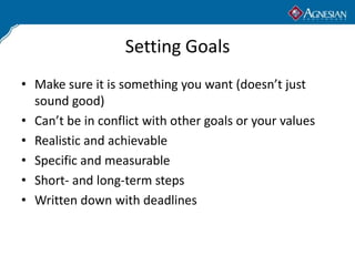 Setting Goals
• Make sure it is something you want (doesn’t just
  sound good)
• Can’t be in conflict with other goals or your values
• Realistic and achievable
• Specific and measurable
• Short- and long-term steps
• Written down with deadlines
 