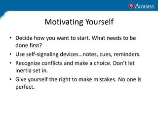 Motivating Yourself
• Decide how you want to start. What needs to be
  done first?
• Use self-signaling devices…notes, cues, reminders.
• Recognize conflicts and make a choice. Don’t let
  inertia set in.
• Give yourself the right to make mistakes. No one is
  perfect.
 