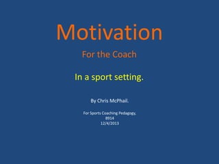 Motivation
  For the Coach

 In a sport setting.

       By Chris McPhail.

   For Sports Coaching Pedagogy,
                8914
             12/4/2013
 