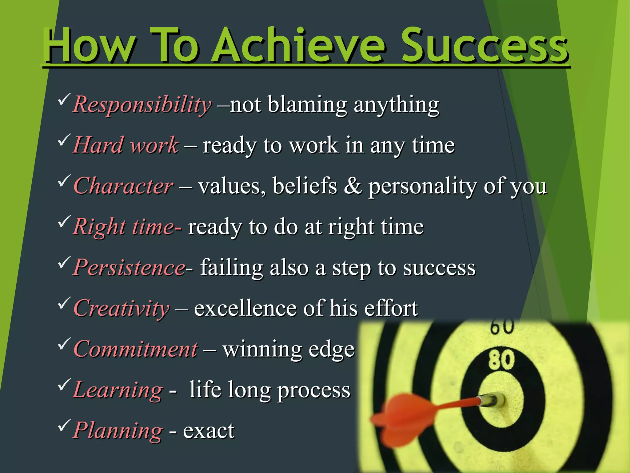 How To Achieve Success
Responsibility –not blaming anything

Hard work – ready to work in any time

Character – values, beliefs & personality of you

Right time- ready to do at right time

Persistence- failing also a step to success

Creativity – excellence of his effort

Commitment – winning edge

Learning -   life long process
Planning - exact
 