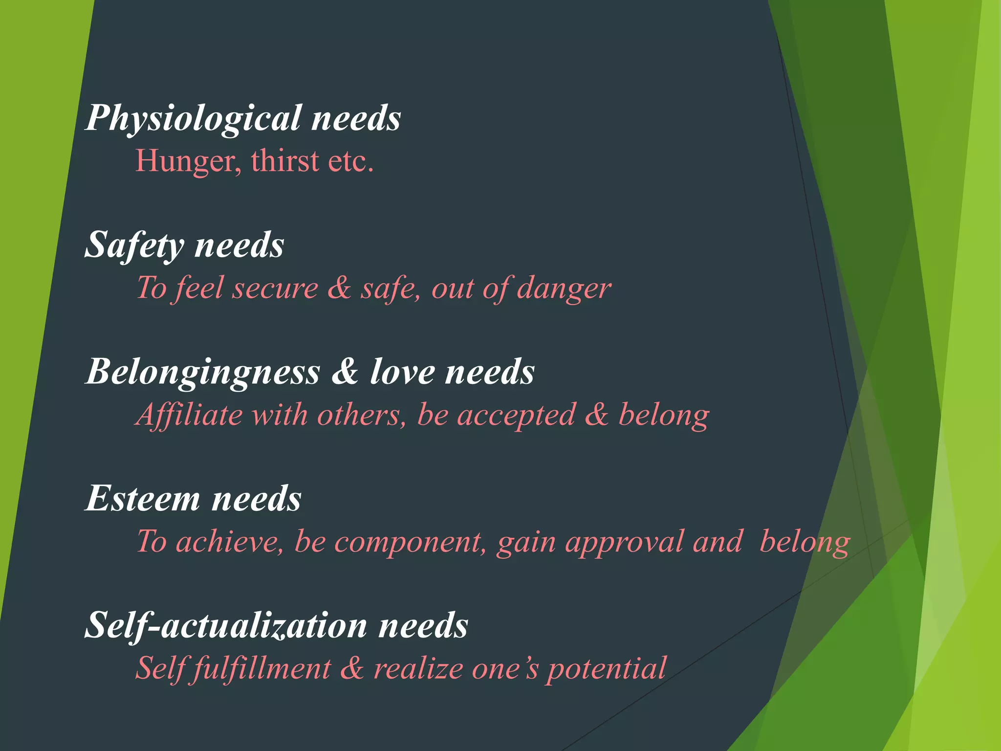 Physiological needs
   Hunger, thirst etc.

Safety needs
   To feel secure & safe, out of danger

Belongingness & love needs
   Affiliate with others, be accepted & belong

Esteem needs
   To achieve, be component, gain approval and belong

Self-actualization needs
   Self fulfillment & realize one’s potential
 