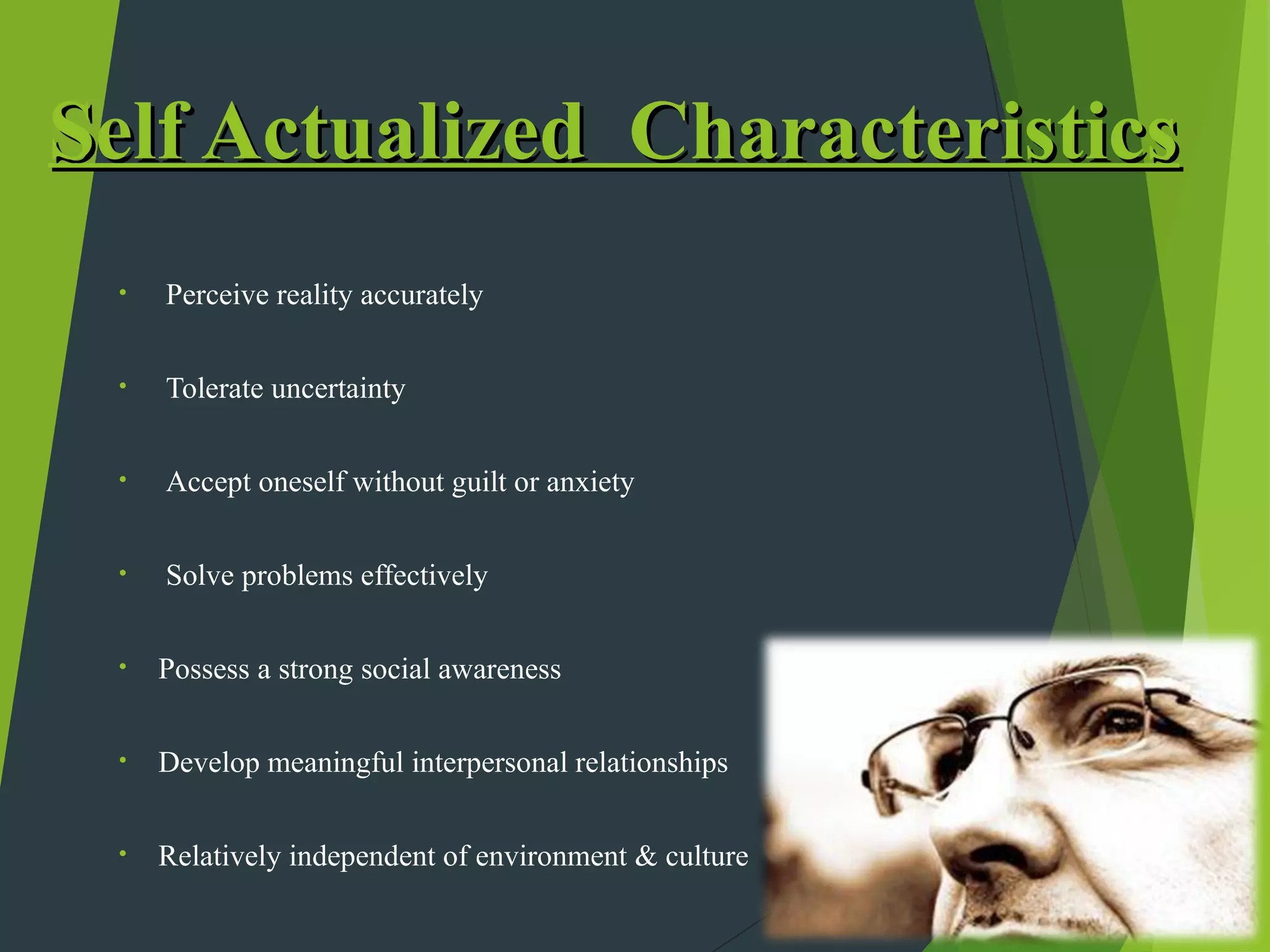 Self Actualized Characteristics
 •   Perceive reality accurately

 •   Tolerate uncertainty

 •   Accept oneself without guilt or anxiety


 •   Solve problems effectively

 •   Possess a strong social awareness

 •   Develop meaningful interpersonal relationships

 •   Relatively independent of environment & culture
 