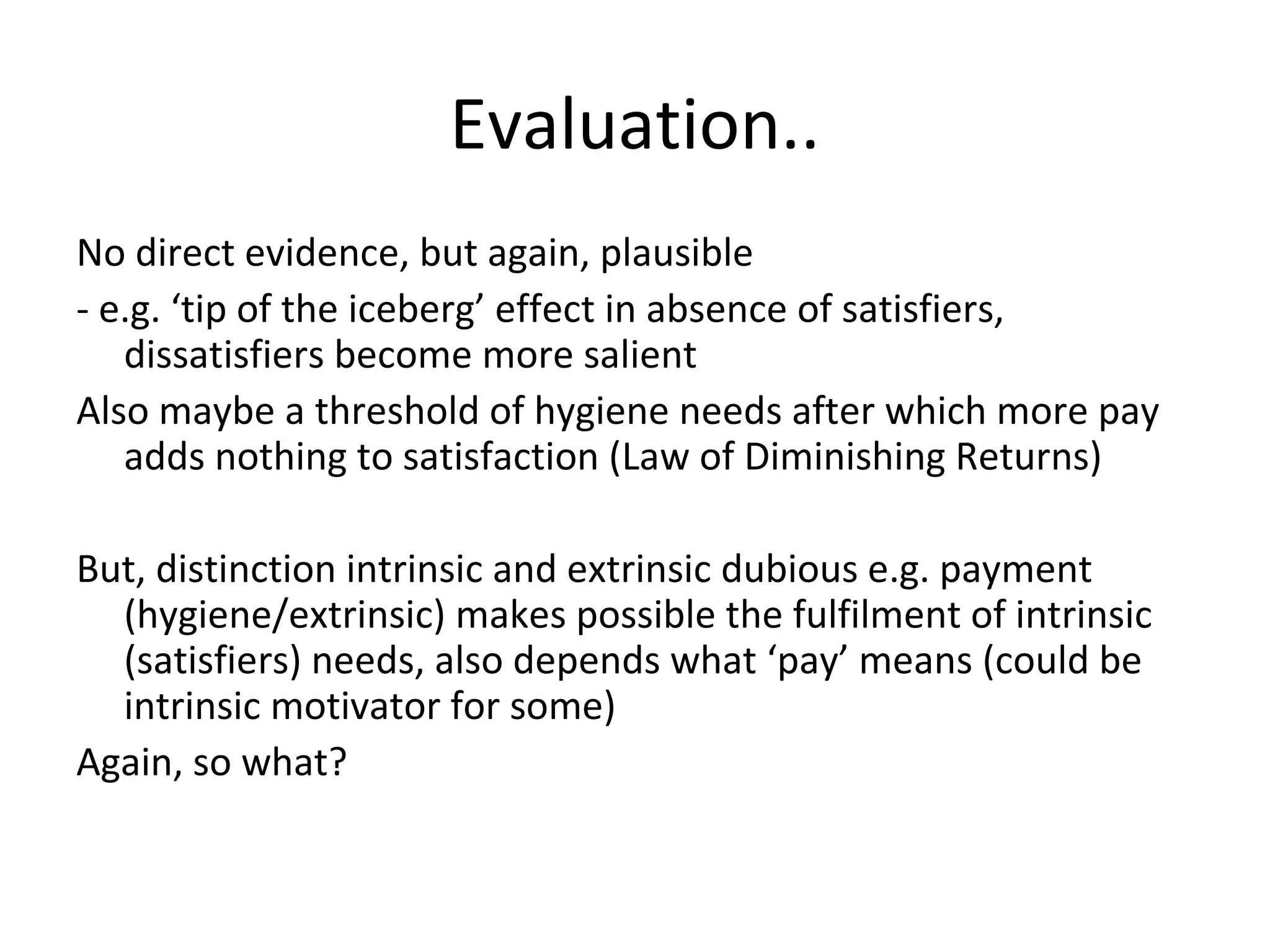 Evaluation..
No direct evidence, but again, plausible
- e.g. ‘tip of the iceberg’ effect in absence of satisfiers,
dissatisfiers become more salient
Also maybe a threshold of hygiene needs after which more pay
adds nothing to satisfaction (Law of Diminishing Returns)
But, distinction intrinsic and extrinsic dubious e.g. payment
(hygiene/extrinsic) makes possible the fulfilment of intrinsic
(satisfiers) needs, also depends what ‘pay’ means (could be
intrinsic motivator for some)
Again, so what?
 