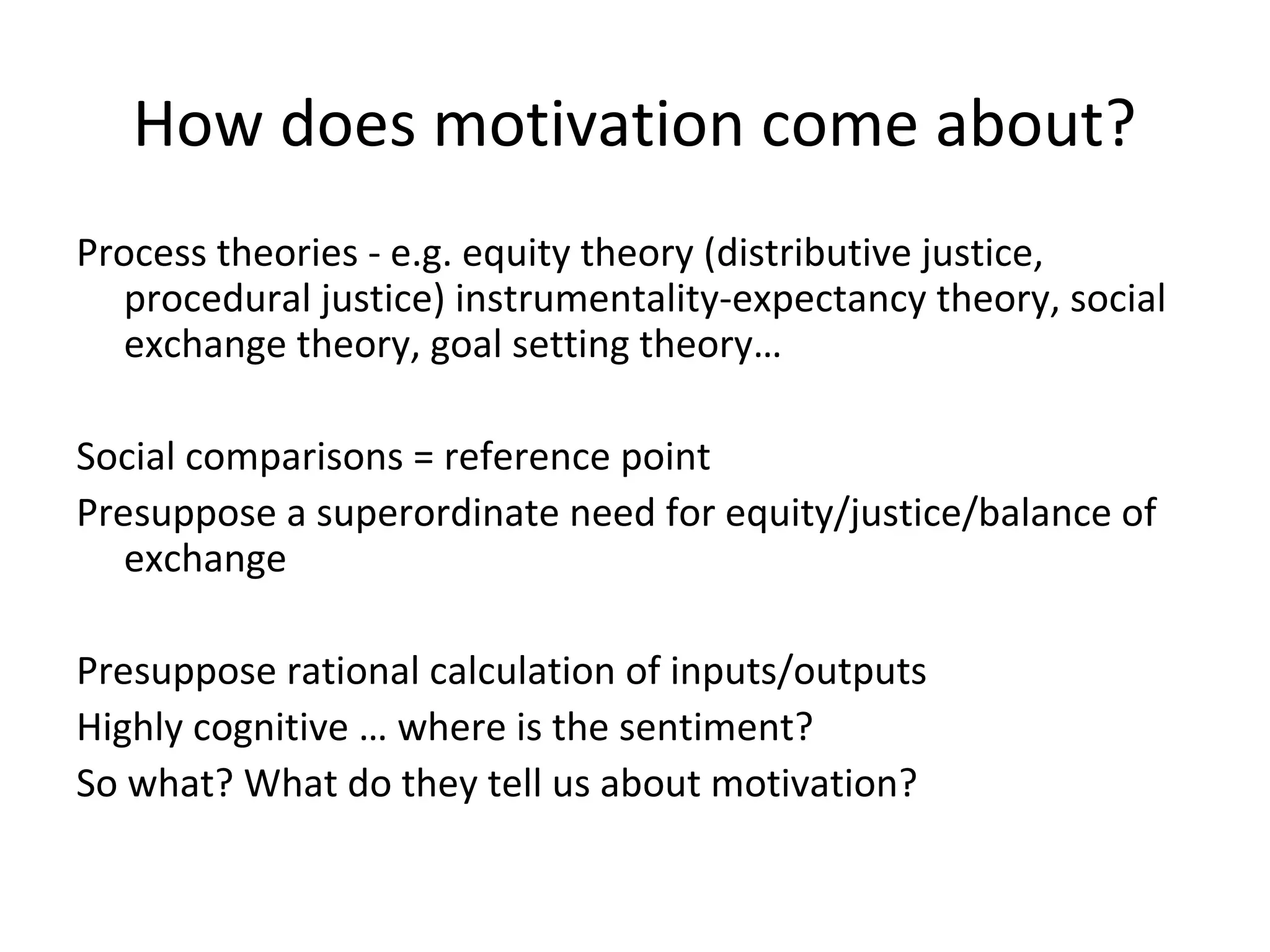 How does motivation come about?
Process theories - e.g. equity theory (distributive justice,
procedural justice) instrumentality-expectancy theory, social
exchange theory, goal setting theory…
Social comparisons = reference point
Presuppose a superordinate need for equity/justice/balance of
exchange
Presuppose rational calculation of inputs/outputs
Highly cognitive … where is the sentiment?
So what? What do they tell us about motivation?
 
