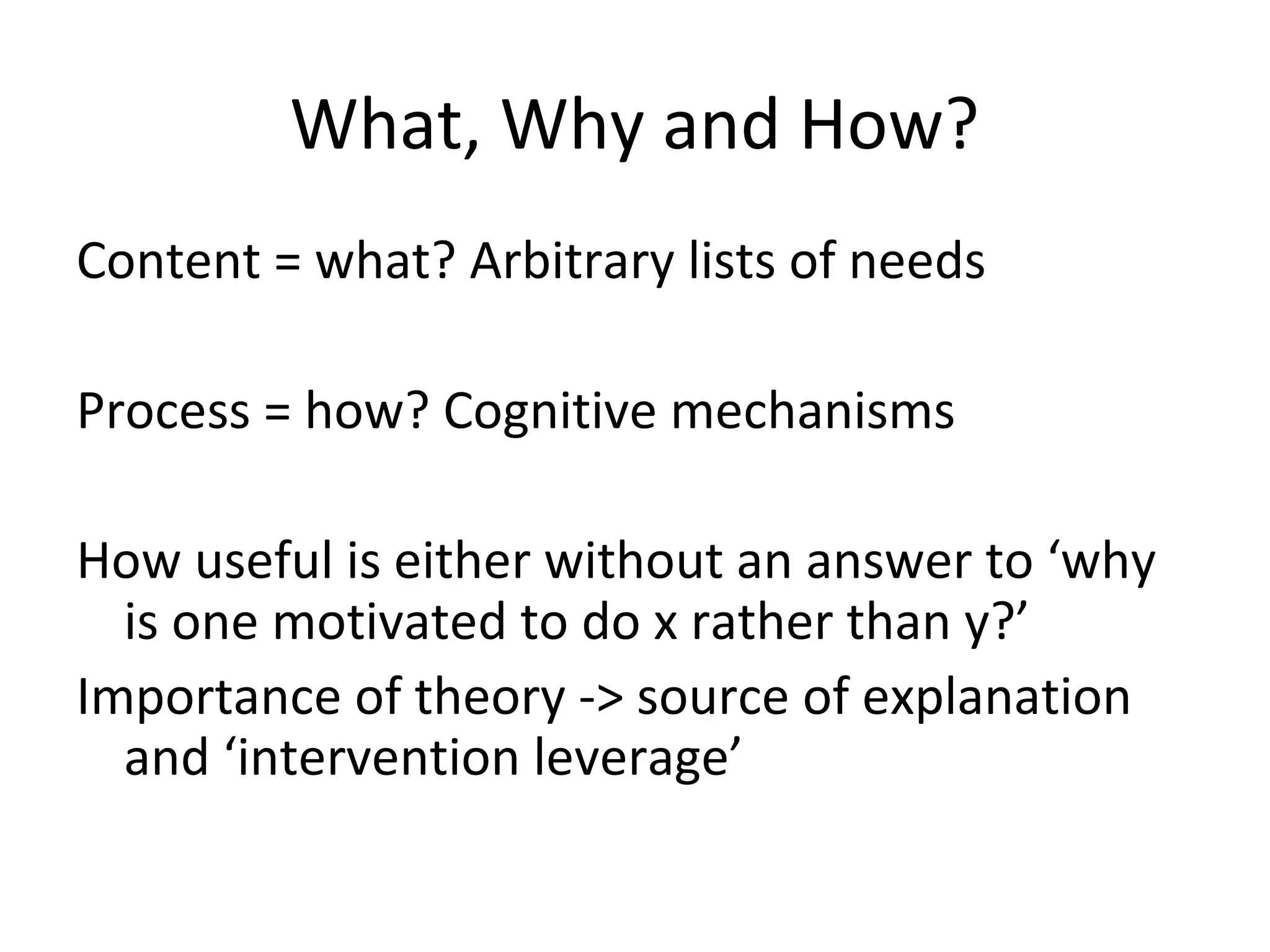 What, Why and How?
Content = what? Arbitrary lists of needs
Process = how? Cognitive mechanisms
How useful is either without an answer to ‘why
is one motivated to do x rather than y?’
Importance of theory -> source of explanation
and ‘intervention leverage’
 