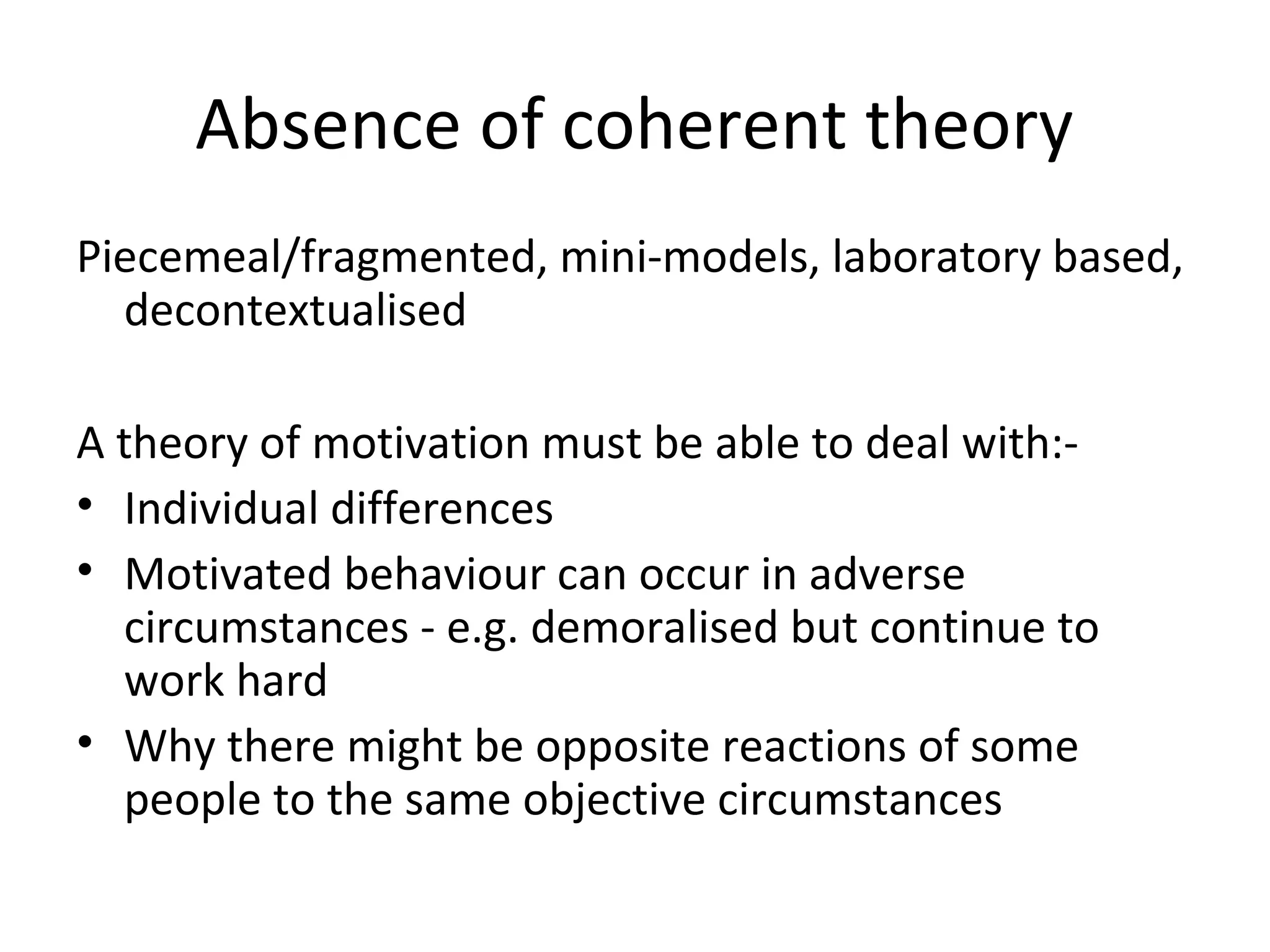 Absence of coherent theory
Piecemeal/fragmented, mini-models, laboratory based,
decontextualised
A theory of motivation must be able to deal with:-
• Individual differences
• Motivated behaviour can occur in adverse
circumstances - e.g. demoralised but continue to
work hard
• Why there might be opposite reactions of some
people to the same objective circumstances
 