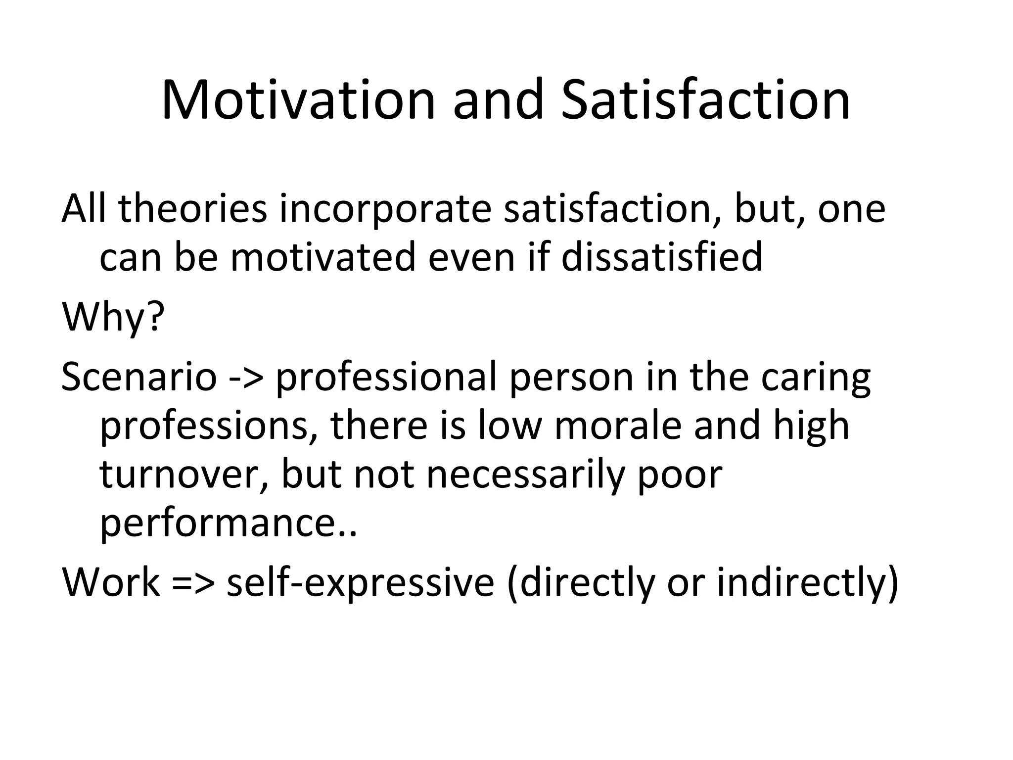 Motivation and Satisfaction
All theories incorporate satisfaction, but, one
can be motivated even if dissatisfied
Why?
Scenario -> professional person in the caring
professions, there is low morale and high
turnover, but not necessarily poor
performance..
Work => self-expressive (directly or indirectly)
 