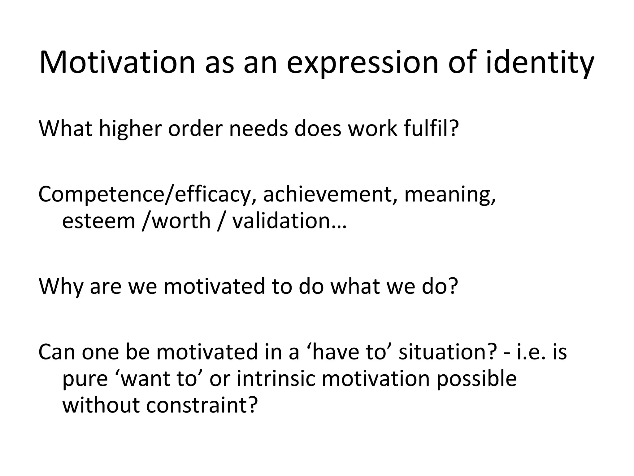 Motivation as an expression of identity
What higher order needs does work fulfil?
Competence/efficacy, achievement, meaning,
esteem /worth / validation…
Why are we motivated to do what we do?
Can one be motivated in a ‘have to’ situation? - i.e. is
pure ‘want to’ or intrinsic motivation possible
without constraint?
 