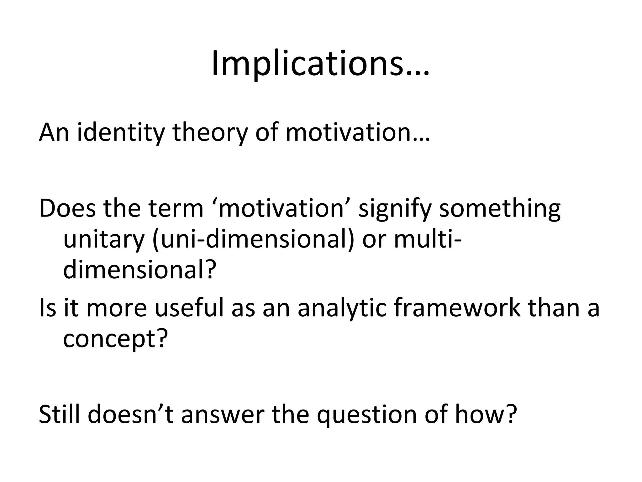 Implications…
An identity theory of motivation…
Does the term ‘motivation’ signify something
unitary (uni-dimensional) or multi-
dimensional?
Is it more useful as an analytic framework than a
concept?
Still doesn’t answer the question of how?
 