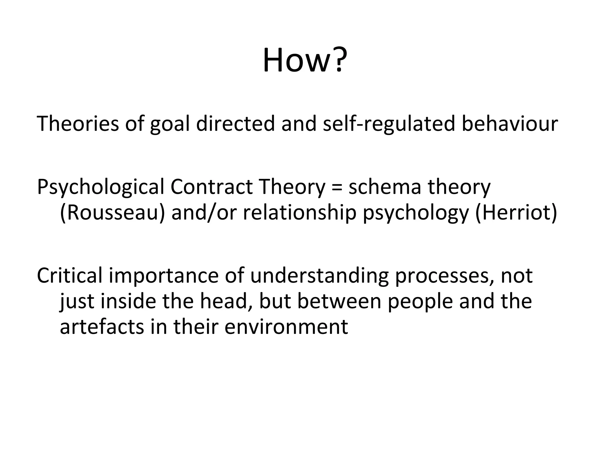 How?
Theories of goal directed and self-regulated behaviour
Psychological Contract Theory = schema theory
(Rousseau) and/or relationship psychology (Herriot)
Critical importance of understanding processes, not
just inside the head, but between people and the
artefacts in their environment
 