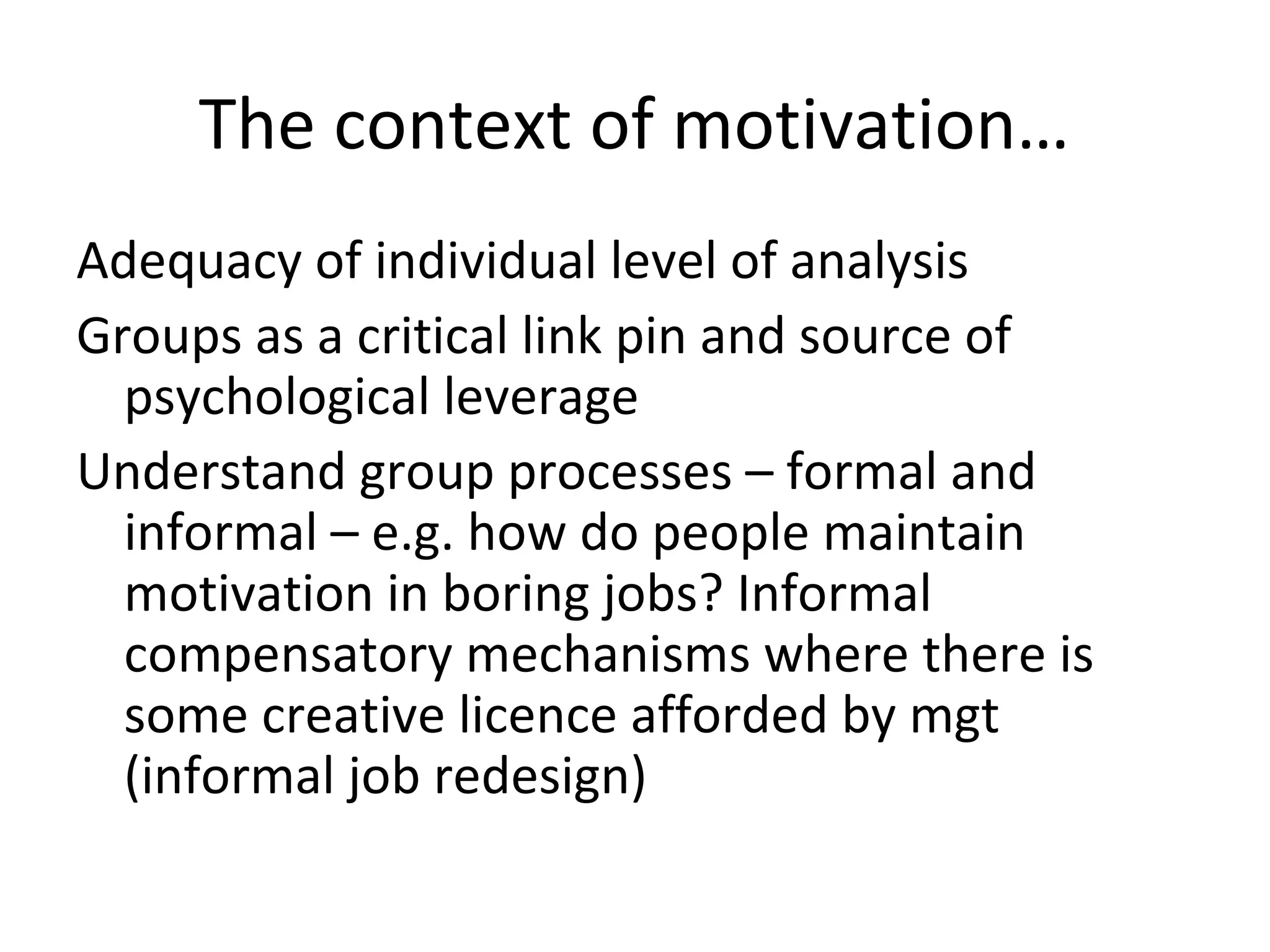 The context of motivation…
Adequacy of individual level of analysis
Groups as a critical link pin and source of
psychological leverage
Understand group processes – formal and
informal – e.g. how do people maintain
motivation in boring jobs? Informal
compensatory mechanisms where there is
some creative licence afforded by mgt
(informal job redesign)
 