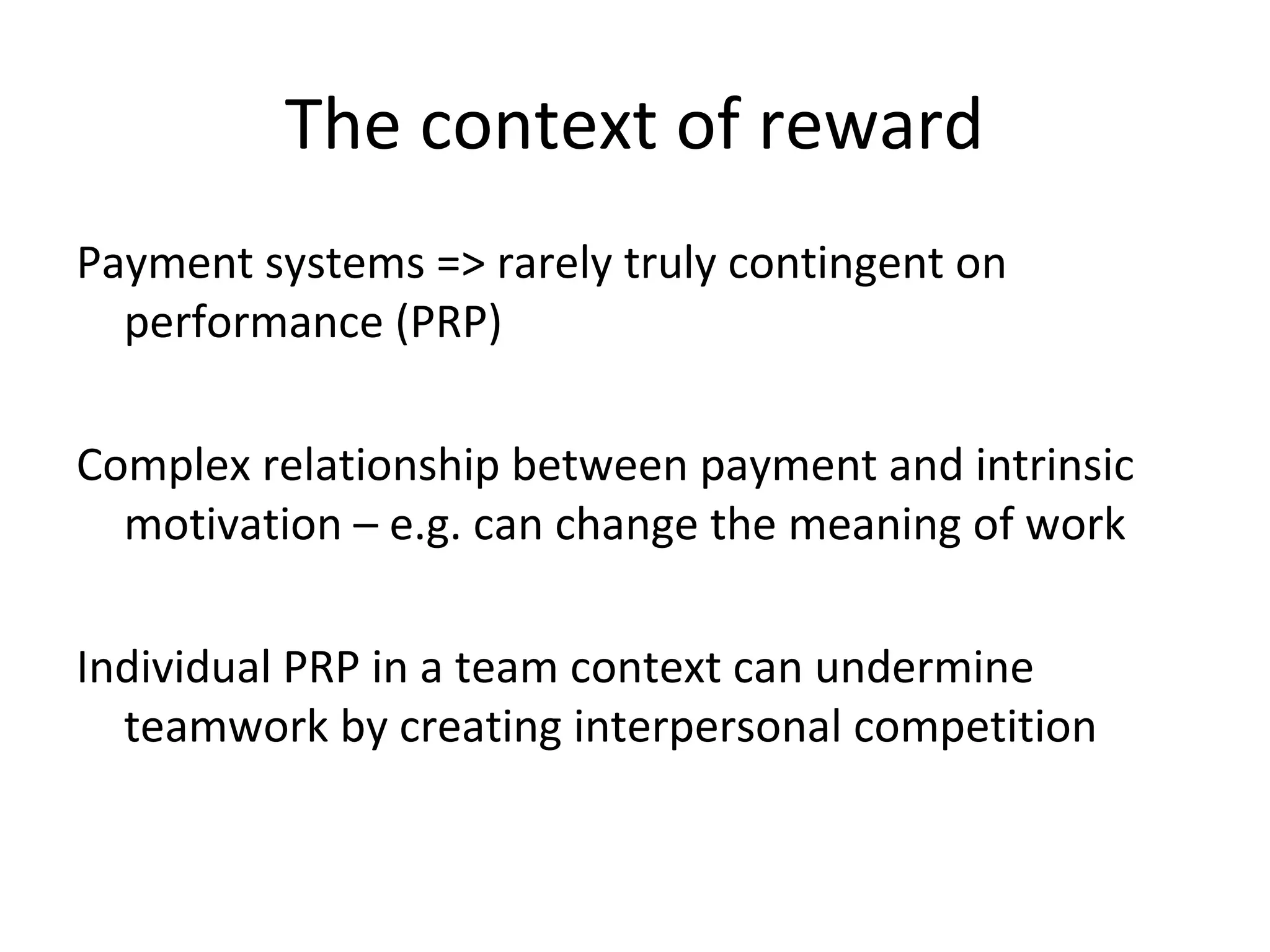 The context of reward
Payment systems => rarely truly contingent on
performance (PRP)
Complex relationship between payment and intrinsic
motivation – e.g. can change the meaning of work
Individual PRP in a team context can undermine
teamwork by creating interpersonal competition
 