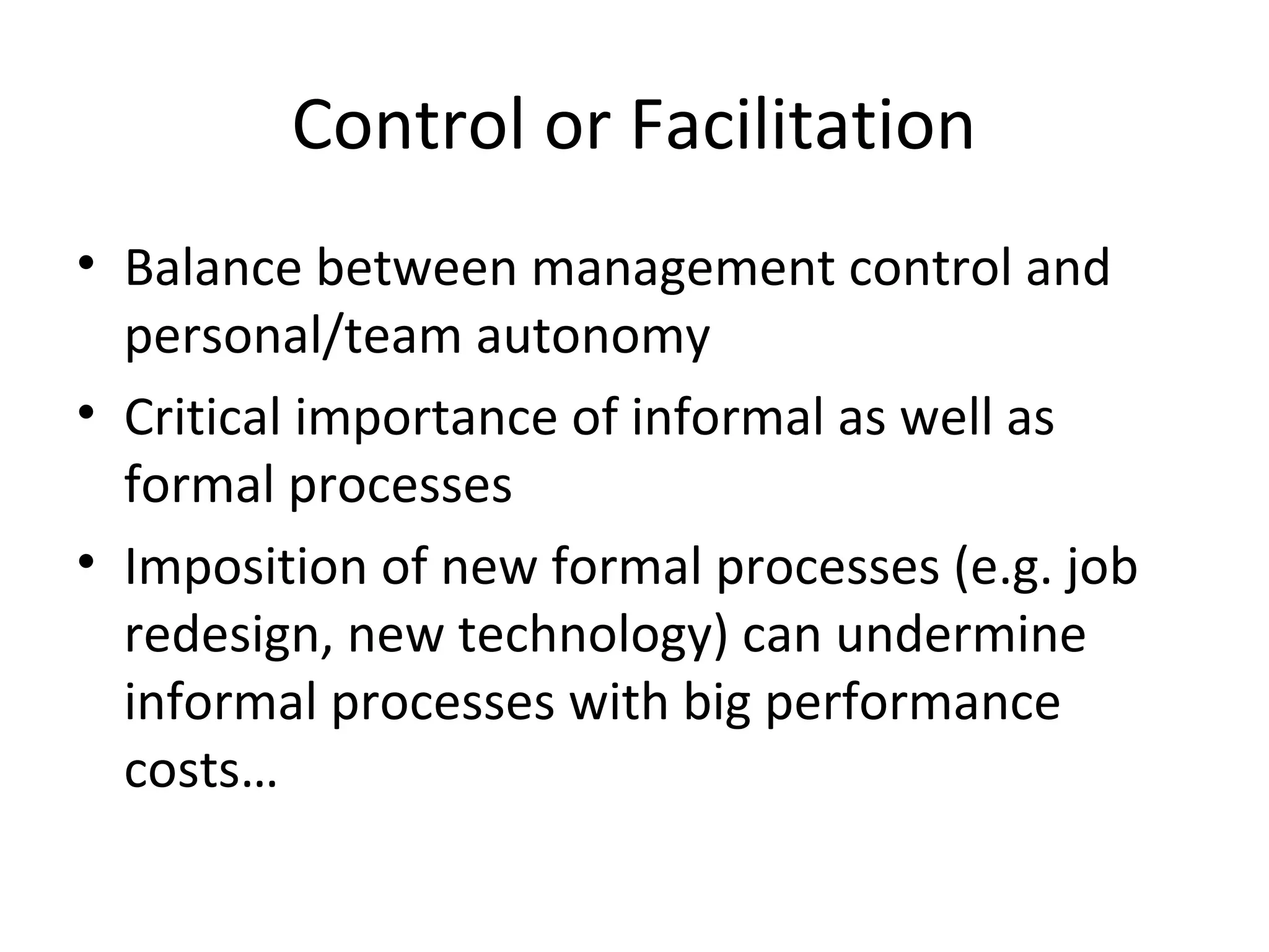 Control or Facilitation
• Balance between management control and
personal/team autonomy
• Critical importance of informal as well as
formal processes
• Imposition of new formal processes (e.g. job
redesign, new technology) can undermine
informal processes with big performance
costs…
 