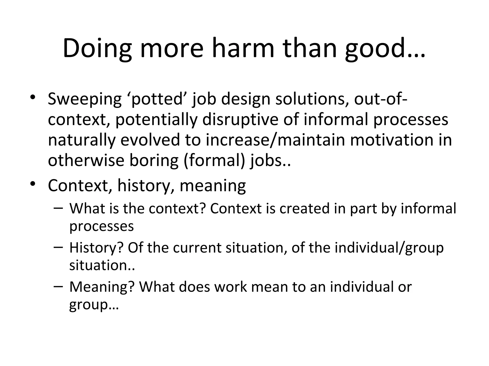 Doing more harm than good…
• Sweeping ‘potted’ job design solutions, out-of-
context, potentially disruptive of informal processes
naturally evolved to increase/maintain motivation in
otherwise boring (formal) jobs..
• Context, history, meaning
– What is the context? Context is created in part by informal
processes
– History? Of the current situation, of the individual/group
situation..
– Meaning? What does work mean to an individual or
group…
 
