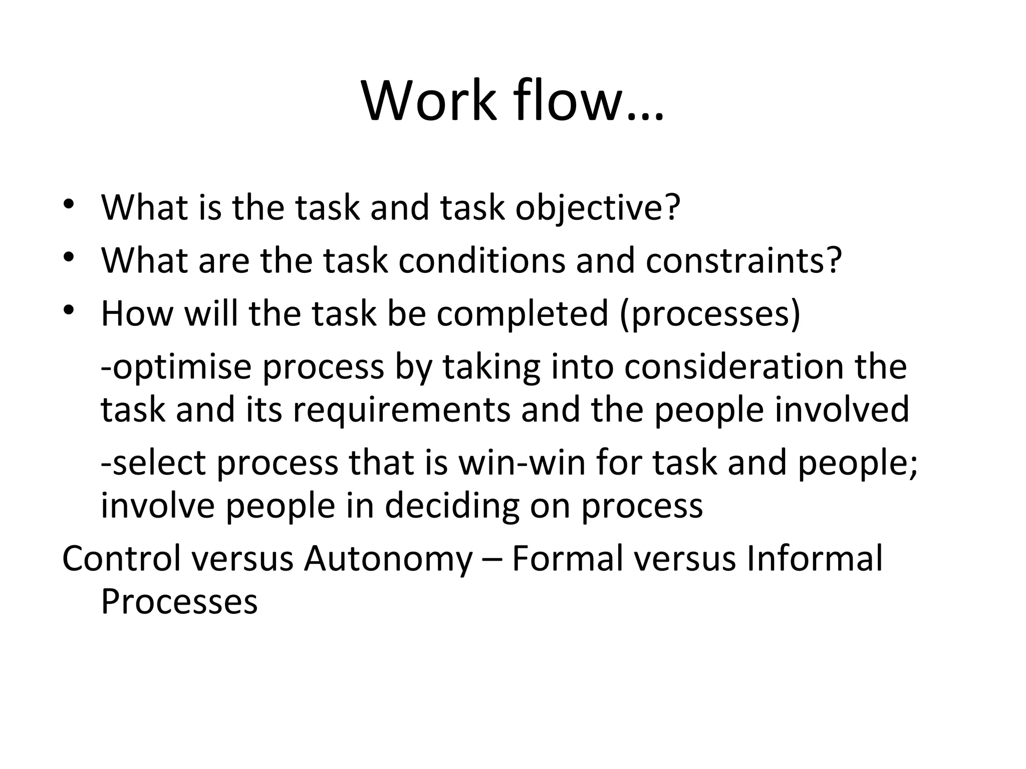Work flow…
• What is the task and task objective?
• What are the task conditions and constraints?
• How will the task be completed (processes)
-optimise process by taking into consideration the
task and its requirements and the people involved
-select process that is win-win for task and people;
involve people in deciding on process
Control versus Autonomy – Formal versus Informal
Processes
 