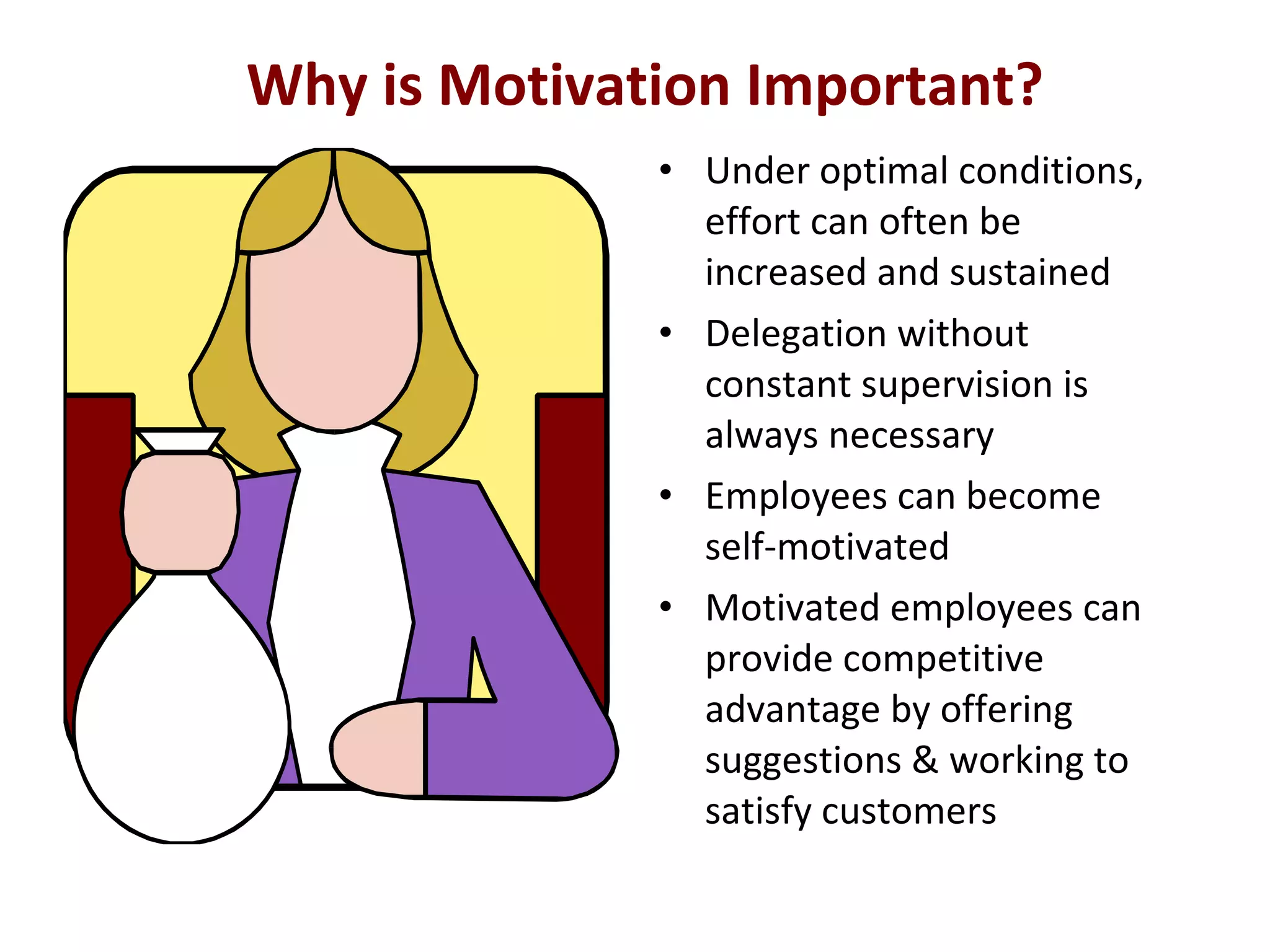 Why is Motivation Important?
• Under optimal conditions,
effort can often be
increased and sustained
• Delegation without
constant supervision is
always necessary
• Employees can become
self-motivated
• Motivated employees can
provide competitive
advantage by offering
suggestions & working to
satisfy customers
 