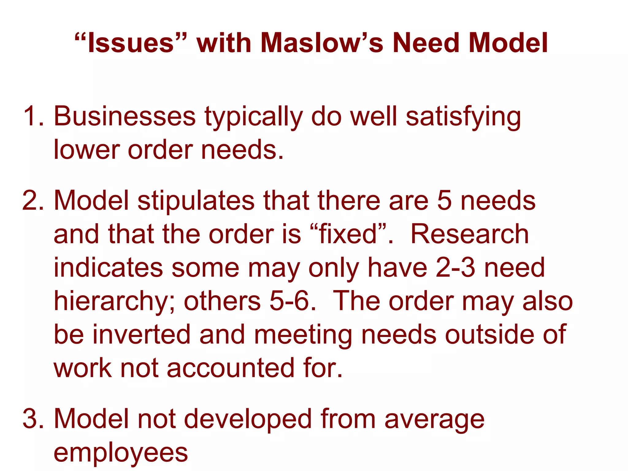 “Issues” with Maslow’s Need Model
1. Businesses typically do well satisfying
lower order needs.
2. Model stipulates that there are 5 needs
and that the order is “fixed”. Research
indicates some may only have 2-3 need
hierarchy; others 5-6. The order may also
be inverted and meeting needs outside of
work not accounted for.
3. Model not developed from average
employees
 