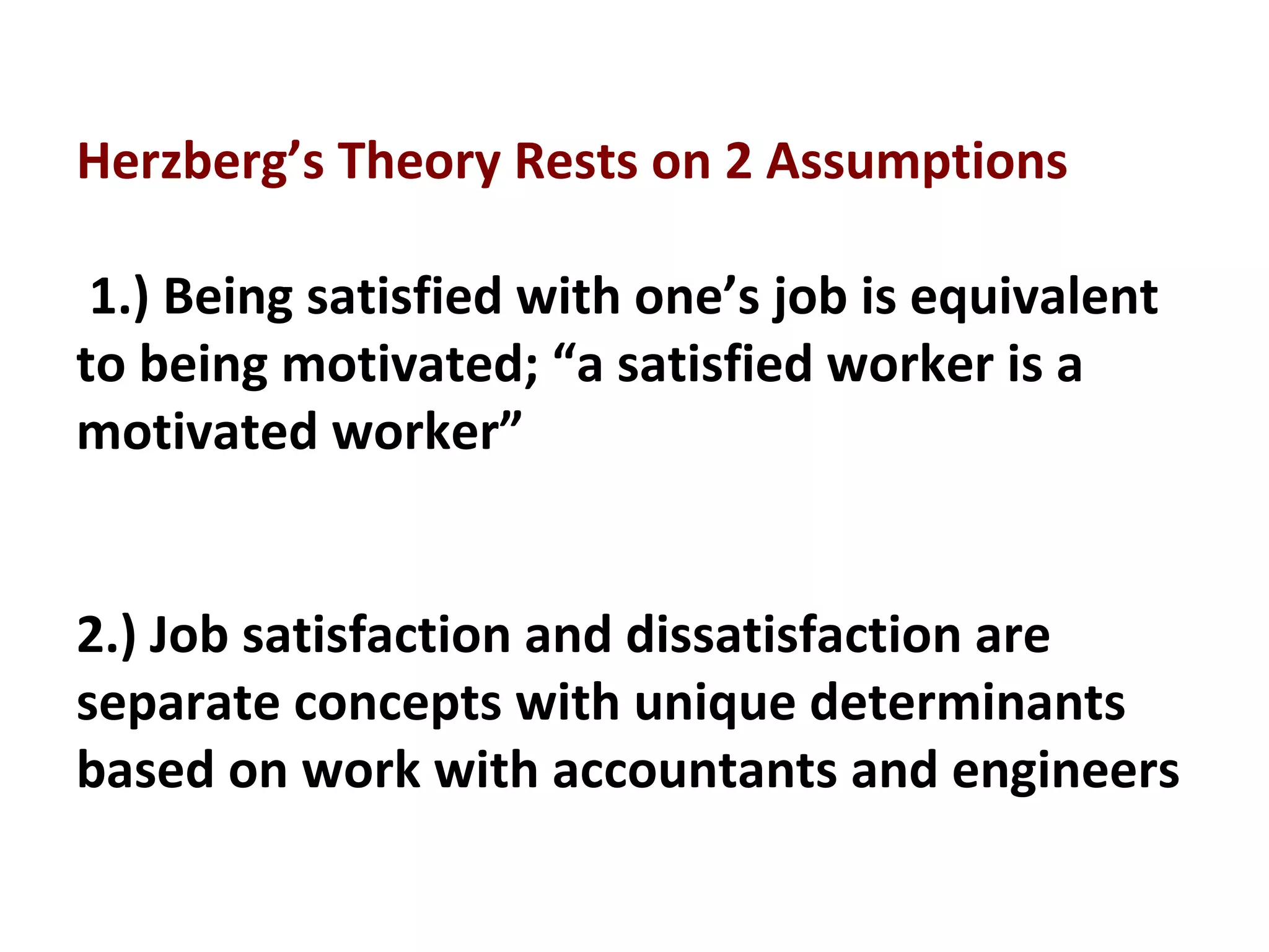 Herzberg’s Theory Rests on 2 Assumptions
1.) Being satisfied with one’s job is equivalent
to being motivated; “a satisfied worker is a
motivated worker”
2.) Job satisfaction and dissatisfaction are
separate concepts with unique determinants
based on work with accountants and engineers
 