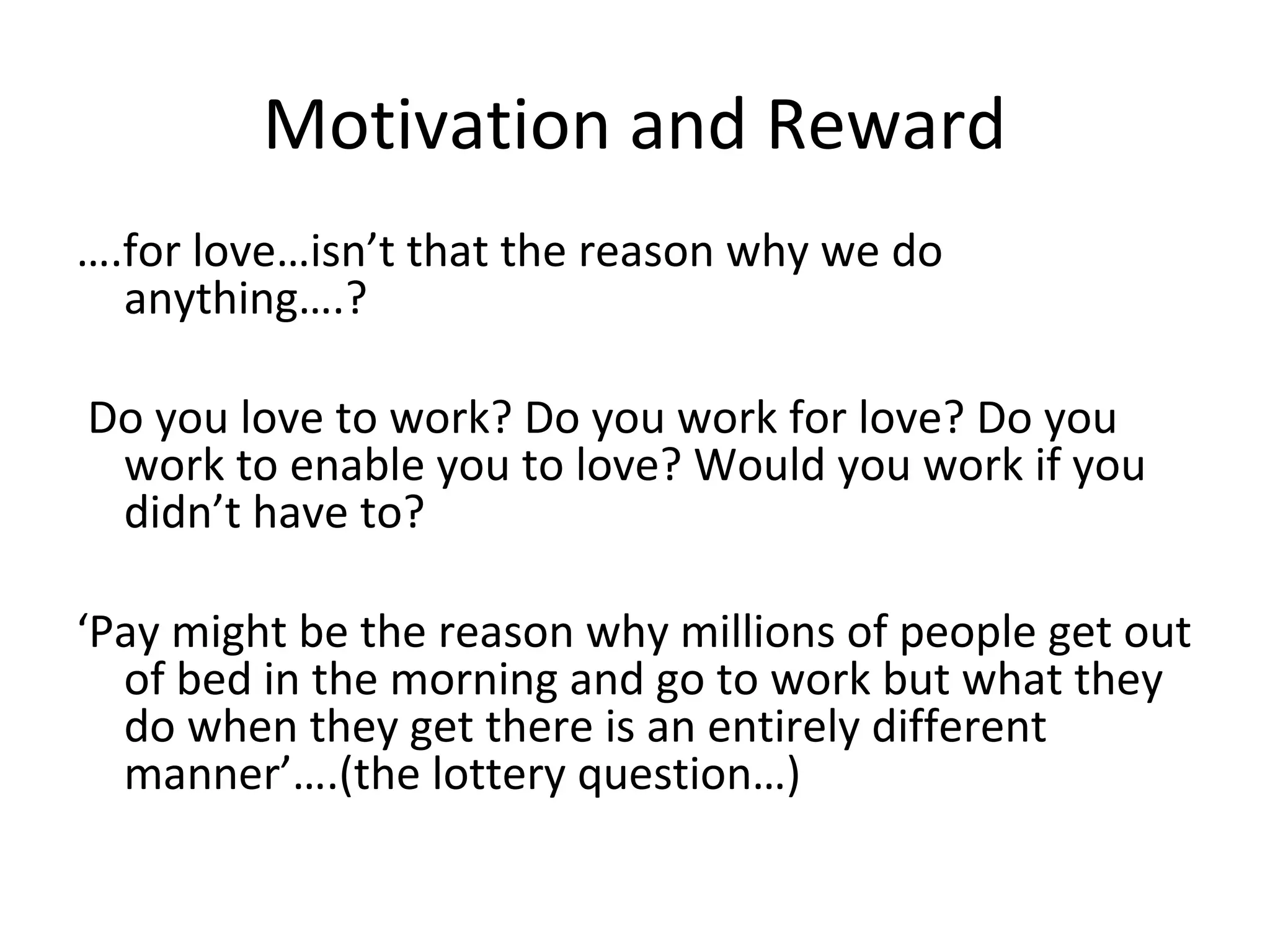 Motivation and Reward
….for love…isn’t that the reason why we do
anything….?
Do you love to work? Do you work for love? Do you
work to enable you to love? Would you work if you
didn’t have to?
‘Pay might be the reason why millions of people get out
of bed in the morning and go to work but what they
do when they get there is an entirely different
manner’….(the lottery question…)
 