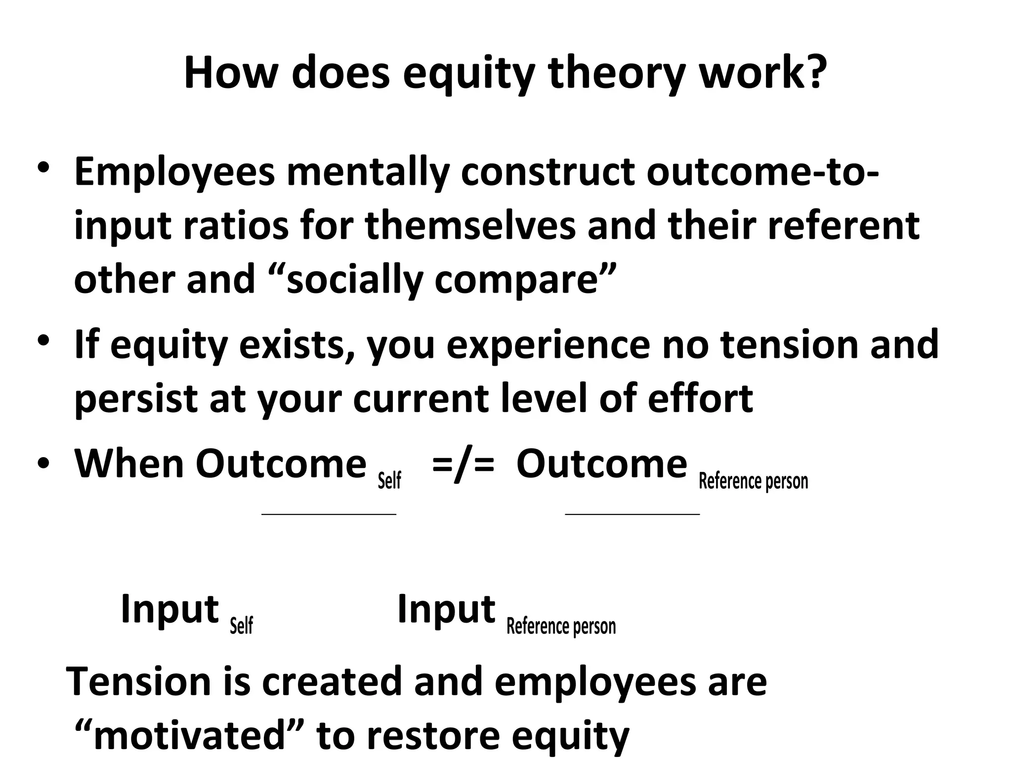 How does equity theory work?
• Employees mentally construct outcome-to-
input ratios for themselves and their referent
other and “socially compare”
• If equity exists, you experience no tension and
persist at your current level of effort
• When Outcome Self =/= Outcome Referenceperson
Input Self Input Referenceperson
Tension is created and employees are
“motivated” to restore equity
 