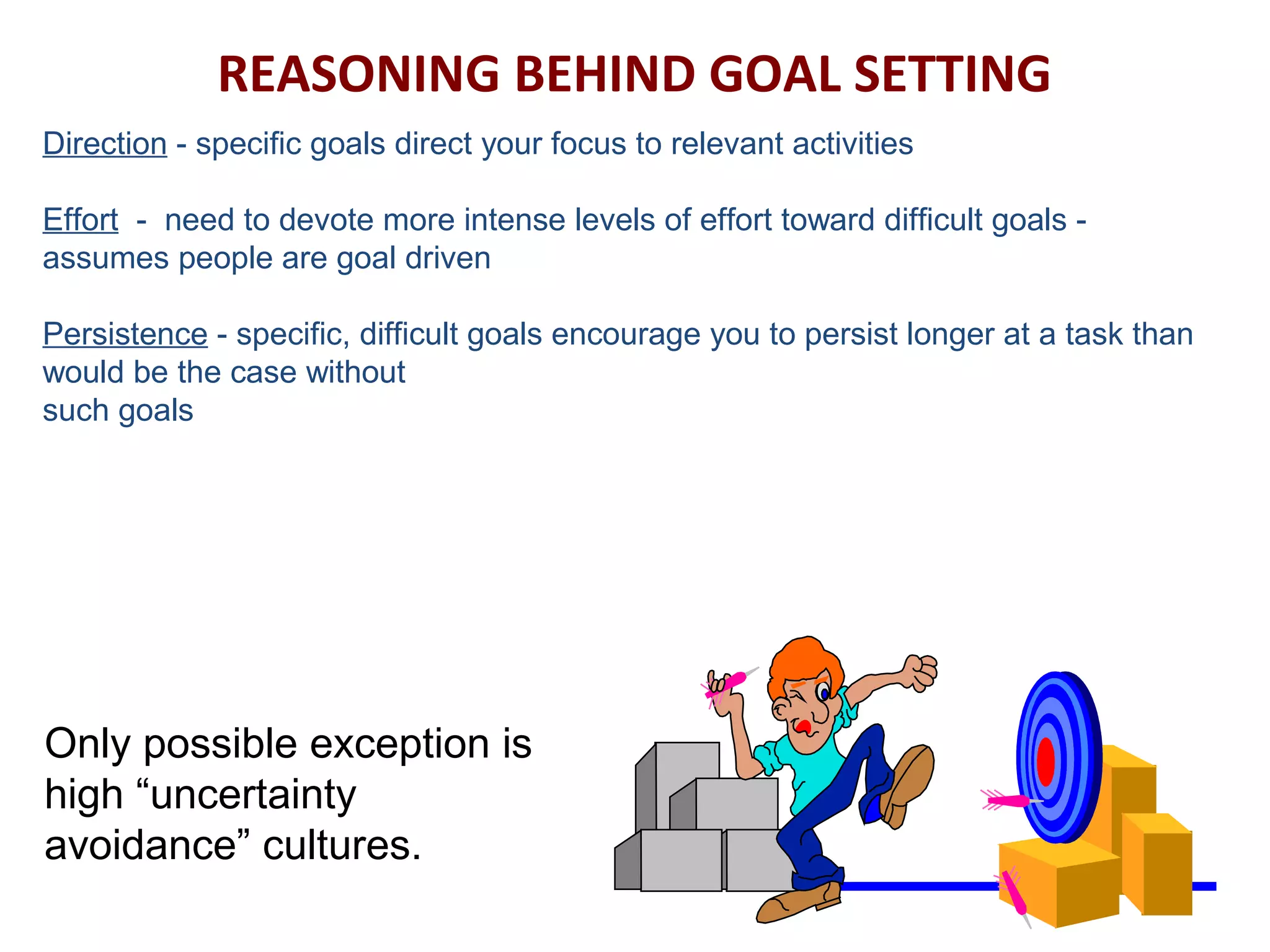 REASONING BEHIND GOAL SETTING
Direction - specific goals direct your focus to relevant activities
Effort - need to devote more intense levels of effort toward difficult goals -
assumes people are goal driven
Persistence - specific, difficult goals encourage you to persist longer at a task than
would be the case without
such goals
Only possible exception is
high “uncertainty
avoidance” cultures.
 