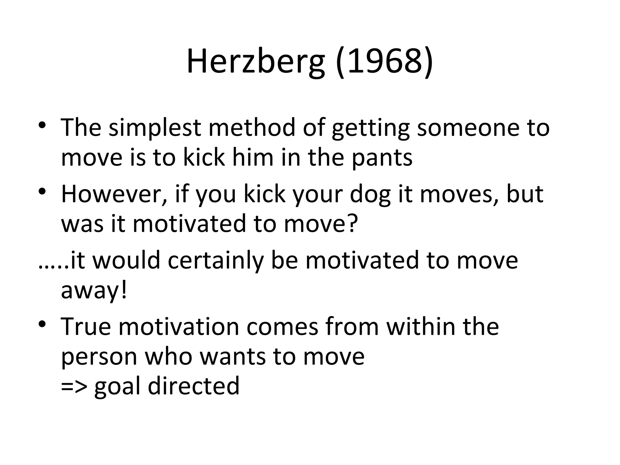 Herzberg (1968)
• The simplest method of getting someone to
move is to kick him in the pants
• However, if you kick your dog it moves, but
was it motivated to move?
…..it would certainly be motivated to move
away!
• True motivation comes from within the
person who wants to move
=> goal directed
 