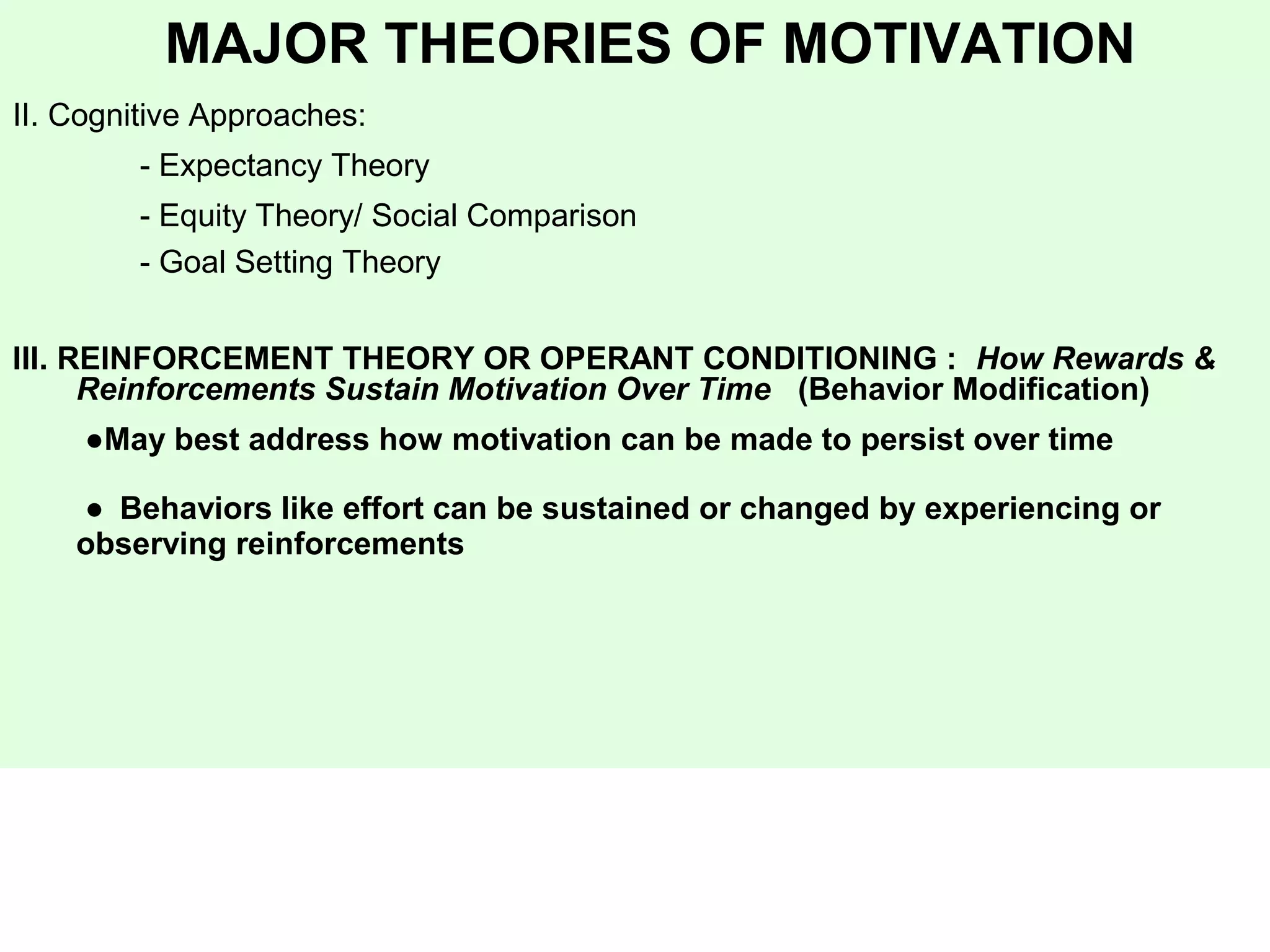 MAJOR THEORIES OF MOTIVATION
II. Cognitive Approaches:
- Expectancy Theory
- Equity Theory/ Social Comparison
- Goal Setting Theory
III. REINFORCEMENT THEORY OR OPERANT CONDITIONING : How Rewards &
Reinforcements Sustain Motivation Over Time (Behavior Modification)
●May best address how motivation can be made to persist over time
● Behaviors like effort can be sustained or changed by experiencing or
observing reinforcements
 
