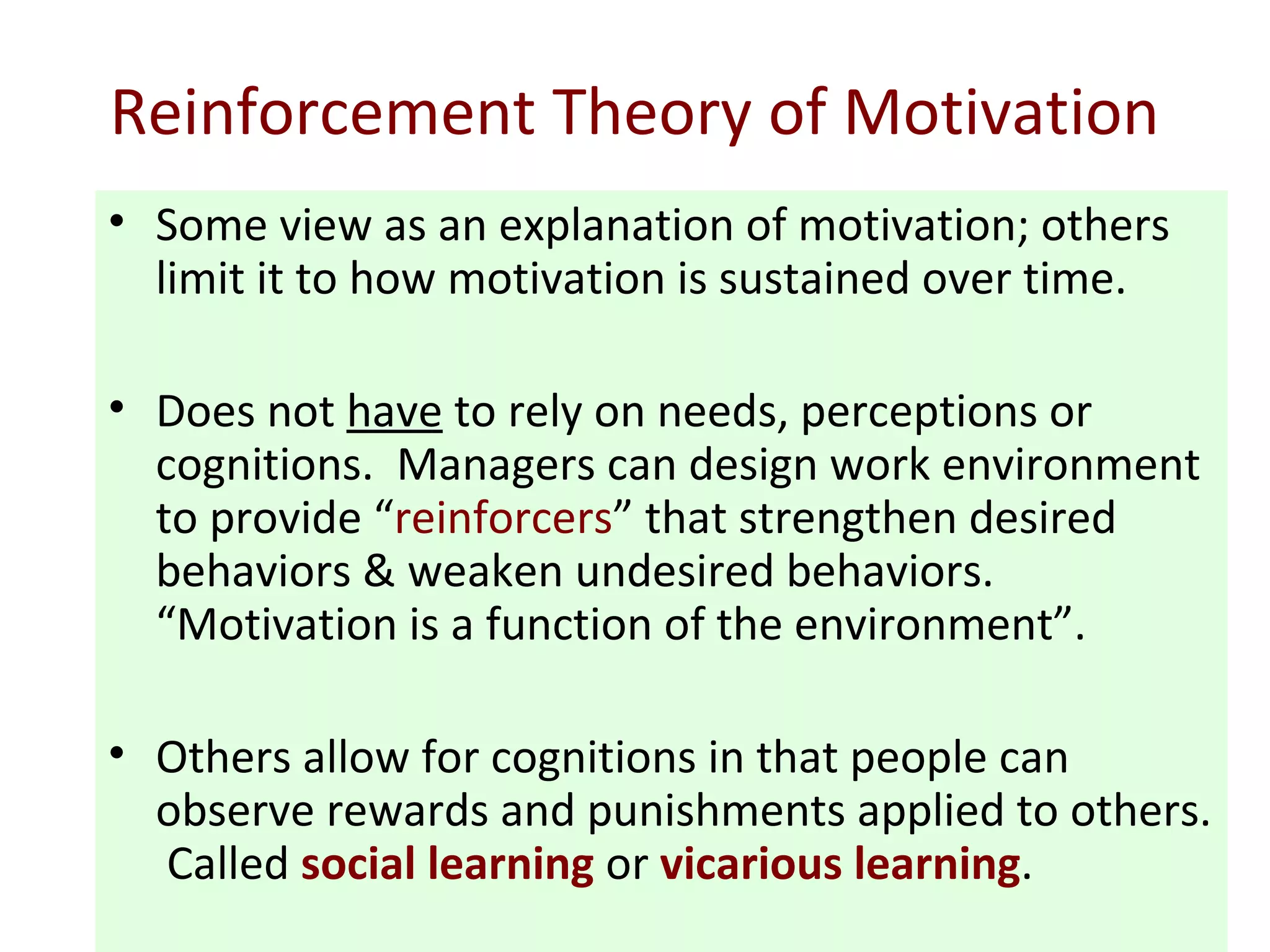 Reinforcement Theory of Motivation
• Some view as an explanation of motivation; others
limit it to how motivation is sustained over time.
• Does not have to rely on needs, perceptions or
cognitions. Managers can design work environment
to provide “reinforcers” that strengthen desired
behaviors & weaken undesired behaviors.
“Motivation is a function of the environment”.
• Others allow for cognitions in that people can
observe rewards and punishments applied to others.
Called social learning or vicarious learning.
 