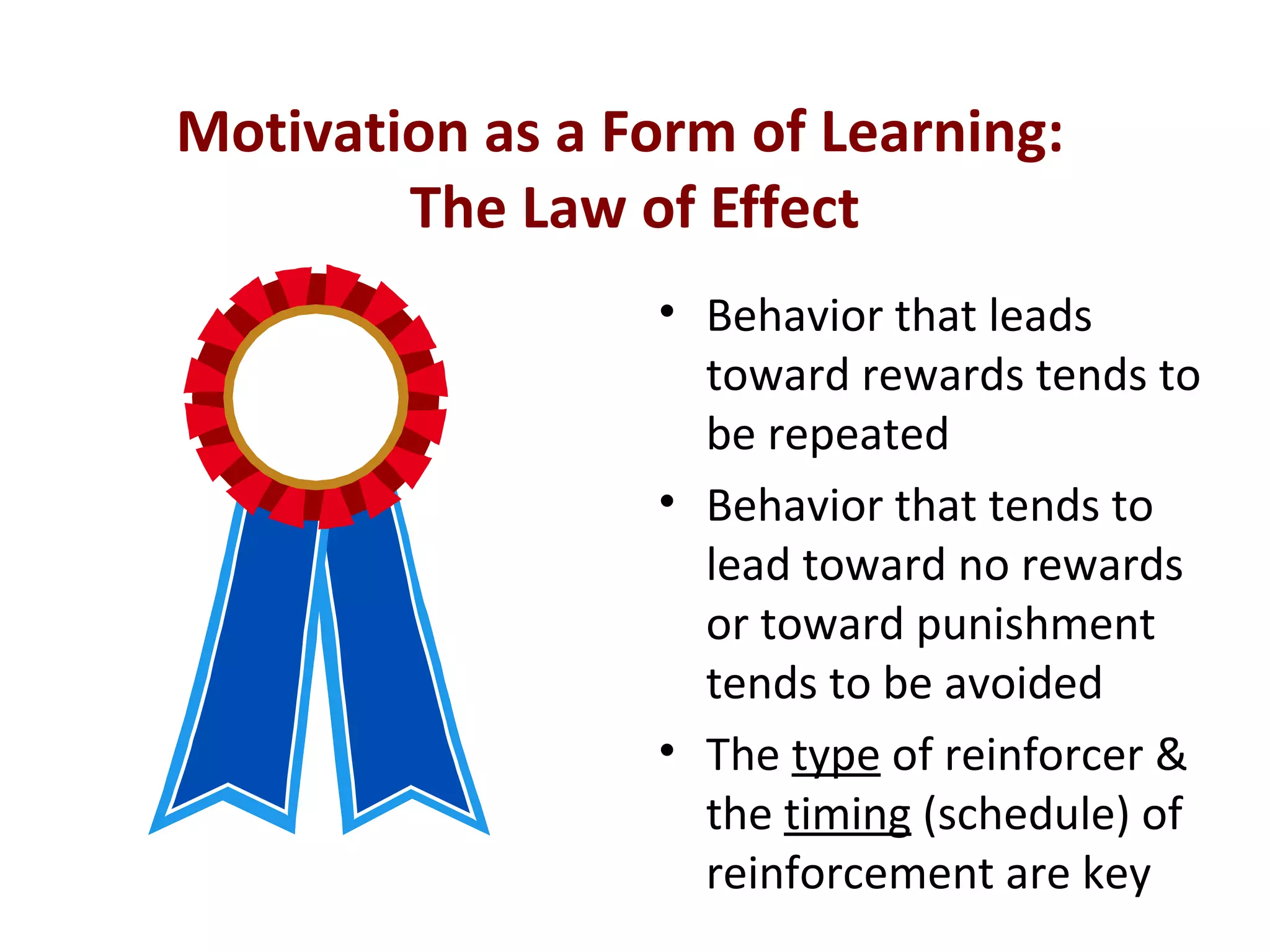 Motivation as a Form of Learning:
The Law of Effect
• Behavior that leads
toward rewards tends to
be repeated
• Behavior that tends to
lead toward no rewards
or toward punishment
tends to be avoided
• The type of reinforcer &
the timing (schedule) of
reinforcement are key
 