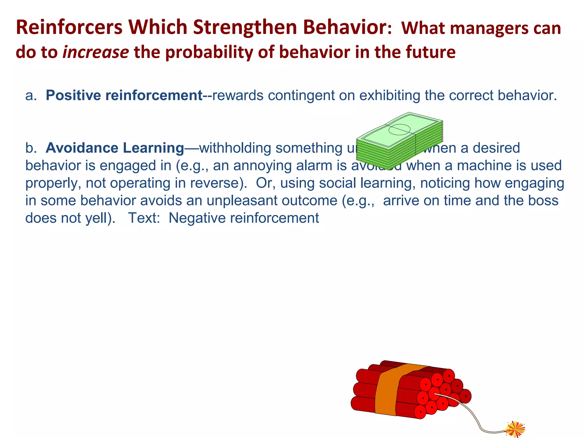 Reinforcers Which Strengthen Behavior: What managers can
do to increase the probability of behavior in the future
a. Positive reinforcement--rewards contingent on exhibiting the correct behavior.
b. Avoidance Learning—withholding something unpleasant when a desired
behavior is engaged in (e.g., an annoying alarm is avoided when a machine is used
properly, not operating in reverse). Or, using social learning, noticing how engaging
in some behavior avoids an unpleasant outcome (e.g., arrive on time and the boss
does not yell). Text: Negative reinforcement
 