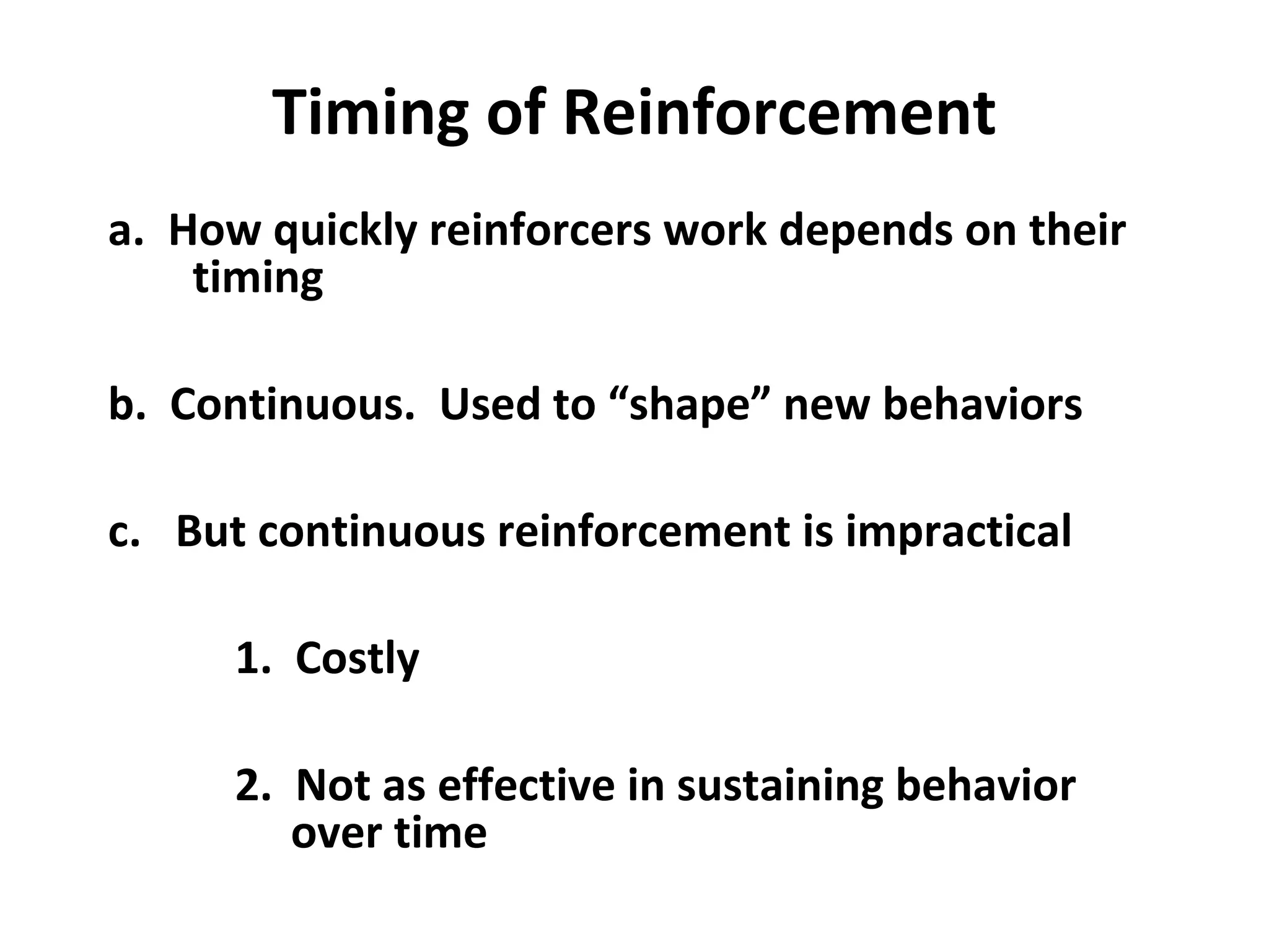 Timing of Reinforcement
a. How quickly reinforcers work depends on their
timing
b. Continuous. Used to “shape” new behaviors
c. But continuous reinforcement is impractical
1. Costly
2. Not as effective in sustaining behavior
over time
 