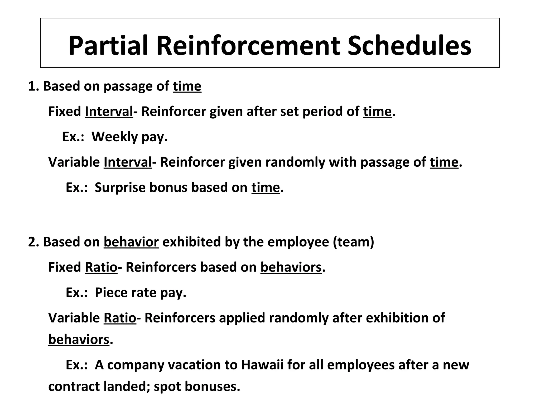 Partial Reinforcement Schedules
1. Based on passage of time
Fixed Interval- Reinforcer given after set period of time.
Ex.: Weekly pay.
Variable Interval- Reinforcer given randomly with passage of time.
Ex.: Surprise bonus based on time.
2. Based on behavior exhibited by the employee (team)
Fixed Ratio- Reinforcers based on behaviors.
Ex.: Piece rate pay.
Variable Ratio- Reinforcers applied randomly after exhibition of
behaviors.
Ex.: A company vacation to Hawaii for all employees after a new
contract landed; spot bonuses.
 