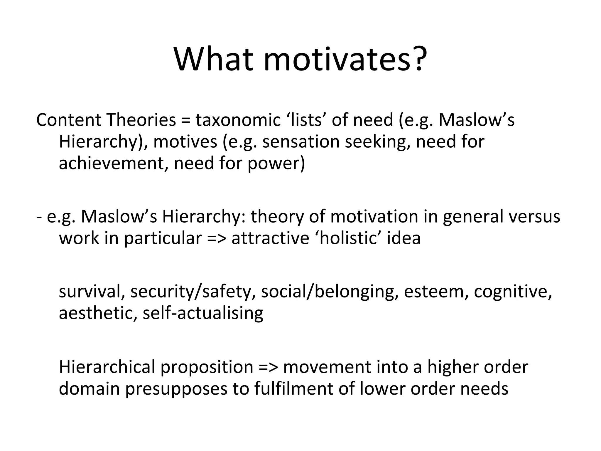 What motivates?
Content Theories = taxonomic ‘lists’ of need (e.g. Maslow’s
Hierarchy), motives (e.g. sensation seeking, need for
achievement, need for power)
- e.g. Maslow’s Hierarchy: theory of motivation in general versus
work in particular => attractive ‘holistic’ idea
survival, security/safety, social/belonging, esteem, cognitive,
aesthetic, self-actualising
Hierarchical proposition => movement into a higher order
domain presupposes to fulfilment of lower order needs
 