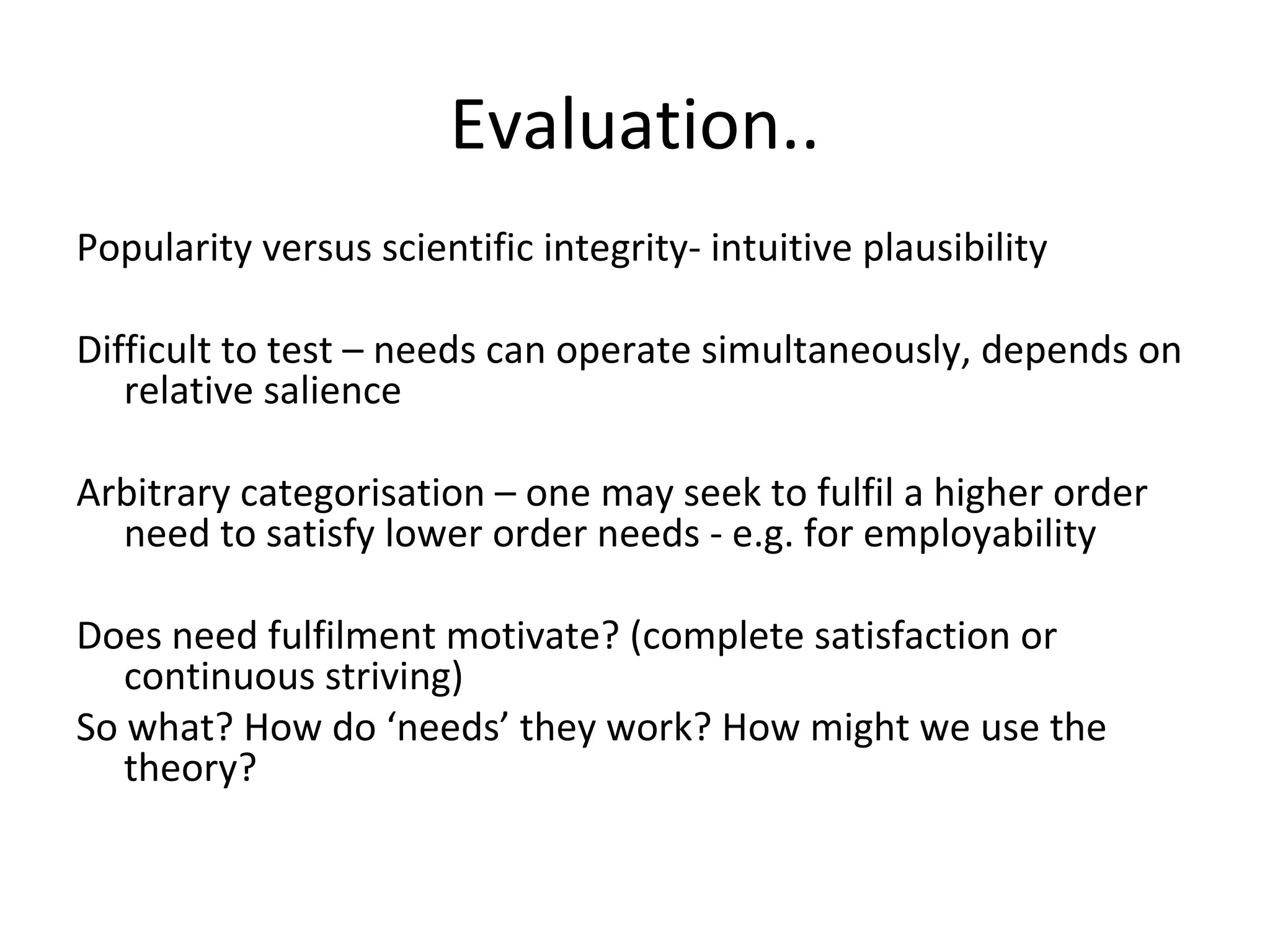 Evaluation..
Popularity versus scientific integrity- intuitive plausibility
Difficult to test – needs can operate simultaneously, depends on
relative salience
Arbitrary categorisation – one may seek to fulfil a higher order
need to satisfy lower order needs - e.g. for employability
Does need fulfilment motivate? (complete satisfaction or
continuous striving)
So what? How do ‘needs’ they work? How might we use the
theory?
 