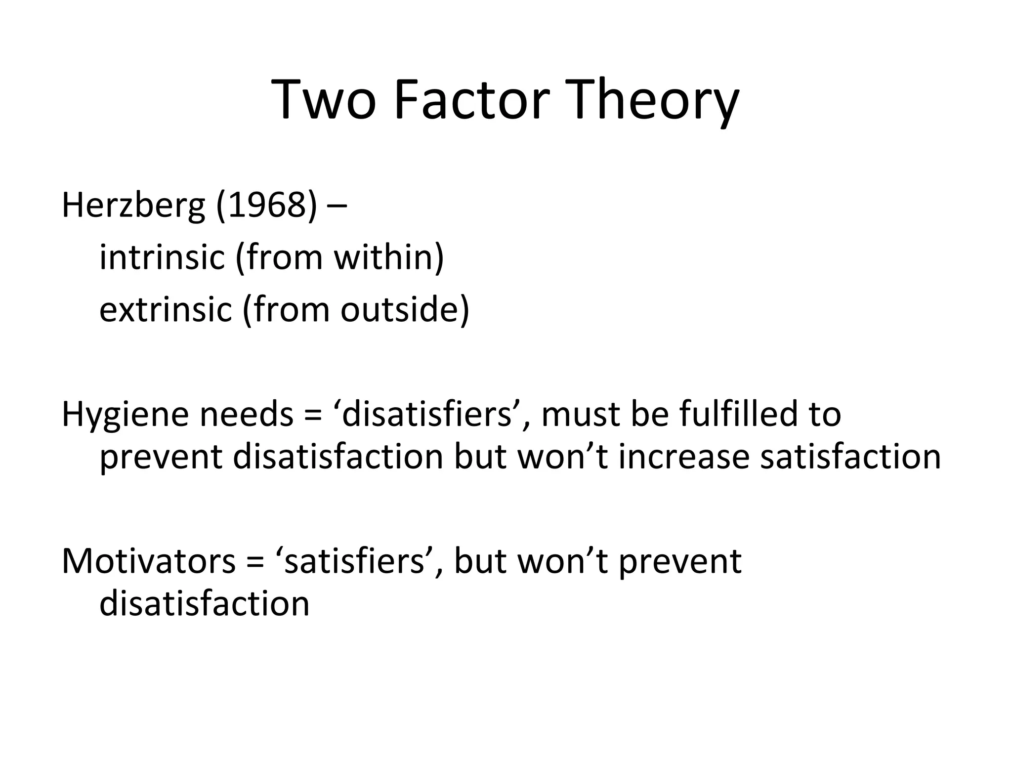 Two Factor Theory
Herzberg (1968) –
intrinsic (from within)
extrinsic (from outside)
Hygiene needs = ‘disatisfiers’, must be fulfilled to
prevent disatisfaction but won’t increase satisfaction
Motivators = ‘satisfiers’, but won’t prevent
disatisfaction
 