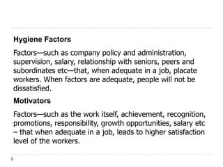 Hygiene Factors
Factors—such as company policy and administration,
supervision, salary, relationship with seniors, peers and
subordinates etc—that, when adequate in a job, placate
workers. When factors are adequate, people will not be
dissatisfied.
Motivators
Factors—such as the work itself, achievement, recognition,
promotions, responsibility, growth opportunities, salary etc
– that when adequate in a job, leads to higher satisfaction
level of the workers.
 