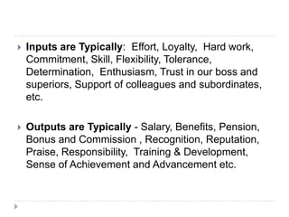  Inputs are Typically: Effort, Loyalty, Hard work,
Commitment, Skill, Flexibility, Tolerance,
Determination, Enthusiasm, Trust in our boss and
superiors, Support of colleagues and subordinates,
etc.
 Outputs are Typically - Salary, Benefits, Pension,
Bonus and Commission , Recognition, Reputation,
Praise, Responsibility, Training & Development,
Sense of Achievement and Advancement etc.
 