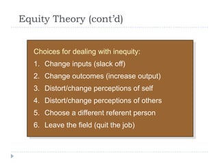 Equity Theory (cont’d)
Choices for dealing with inequity:
1. Change inputs (slack off)
2. Change outcomes (increase output)
3. Distort/change perceptions of self
4. Distort/change perceptions of others
5. Choose a different referent person
6. Leave the field (quit the job)
 
